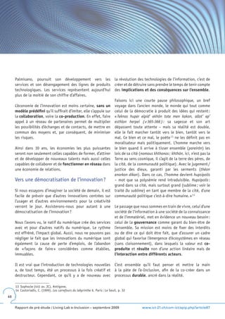 Palmisano, poursuit son développement vers les                            la révolution des technologies de l’information, c’est de
     services et son désengagement des lignes de produits                      créer et de détruire sans prendre le temps de tenir compte
     technologiques. Les services représentent aujourd’hui                     des implications et des conséquences sur l’ensemble.
     plus de la moitié de son chiffre d’affaires.
                                                                               Faisons ici une courte pause philosophique, un bref
     L’économie de l’innovation est moins certaine, sans un                    voyage dans l’ancien monde, le monde qui tout comme
     modèle prédéfini qu’il suffirait d’imiter, elle s’appuie sur              celui de la démocratie à produit des idées qui restent :
     la collaboration, voire la co-production. En effet, faire                 « Teknas huper elpid’ ekhôn tote men kakon, allot’ ep’
     appel à un réseau de partenaires permet de multiplier                     esthlon herpei ( v 365-366 ) : sa sagesse et son art
     les possibilités d’échanges et de contacts, de mettre en                  dépassent toute attente – mais sa réalité est double,
     commun des moyens et, par conséquent, de minimiser                        elle le fait marcher tantôt vers le bien, tantôt vers le
     les risques.                                                              mal. Ce bien et ce mal, le poète 1 3 ne les définit pas en
                                                                               moralisateur mais politiquement. L’homme marche vers
     Ainsi dans 10 ans, les économies les plus puissantes                      le bien quand il arrive à tisser ensemble (pareirôn) les
     seront non seulement celles capables de former, d’attirer                 lois de sa cité (nomous khthonos ; khthôn, ici, n’est pas la
     et de développer de nouveaux talents mais aussi celles                    Terre au sens cosmique, il s’agit de la terre des pères, de
     capables de collaborer et de fonctionner en réseau dans                   la cité, de la communauté politique). Avec le jugement /
     une économie de relations.                                                justice des dieux, garanti par les serments (théon
                                                                               enorkon dikan). Dans ce cas, l’homme devient hupsipolis
     Vers une démocratisation de l’innovation ?                                – mot que sa polysémie rend intraduisible. Hupsipolis :
                                                                               grand dans sa cité, mais surtout grand (sublime ; voir le
     Si nous essayons d’imaginer la société de demain, il est                  traité Du sublime) en tant que membre de la cité, d’une
     facile de prévoir que d’autres innovations centrées sur                   communauté politique c’est-à-dire humaine. » 1 4
     l’usager et d’autres environnements pour la créativité
     verront le jour. Assisterons-nous pour autant à une                       Le passage que nous sommes en train de vivre, celui d’une
     démocratisation de l’innovation ?                                         société de l’information à une société de la connaissance
                                                                               et de l’immatériel, met en évidence un nouveau besoin :
     Nous l’avons vu, le natif du numérique crée des services                  celui de la gouvernance comme garant du bien-être de
     avec et pour d’autres natifs du numérique. Le rythme                      l’ensemble. Sa mission est moins de fixer des interdits
     est effréné, l’impact global. Aussi, nous ne pouvons pas                  ou de dire ce qui doit être fait, que d’assurer un cadre
     négliger le fait que les innovations du numérique sont                    global qui favorise l’émergence d’écosystèmes en réseau
     également la cause de perte d’emplois, de l’abandon                       (sans cloisonnement), dans lesquels la valeur est co-
     de « façons de faire » considérées comme établies,                        produite et résulte non d’une action linéaire mais de
     immuables.                                                                l’interaction entre différents acteurs.

     Il est vrai que l’introduction de technologies nouvelles                  C’est ensemble qu’il faut penser et mettre la main
     a, de tout temps, été un processus à la fois créatif et                   à la pâte de l’e-Inclusion, afin de la co-créer dans un
     destructeur. Cependant, ce qu’il y a de nouveau avec                      processus durable, ancré dans la réalité.

     13 Sophocle (441 av. JC). Antigone.
     14 Castoriadis, C. (1999). Les carrefours du labyrinthe 6. Paris : Le Seuil, p. 32
48


     Rapport de pré-étude / Living Lab e-Inclusion – septembre 2009                             www.ict-21.ch/com-ict/spip.php?article87
 