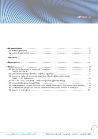 ICT INFO 1/09




6 Recommandations  .  .  .  .  .  .  .  .  .  .  .  .  .  .  .  .  .  .  .  .  .  .  .  .  .  .  .  .  .  .  .  .  .  .  .  .  .  .  .  .  .  .  .  .  .  .  .  .  .  .  .  .  .  .  .  .  .  .  .  . 37
   6.1 Obstacles potentiels . . . . . . . . . . . . . . . . . . . . . . . . . . . . . . . . . . . . . . . . . . . . . . . . . . . . . . . . 38
   6.2 Leviers et opportunités . . . . . . . . . . . . . . . . . . . . . . . . . . . . . . . . . . . . . . . . . . . . . . . . . . . . . . 39

7 Conclusions  .  .  .  .  .  .  .  .  .  .  .  .  .  .  .  .  .  .  .  .  .  .  .  .  .  .  .  .  .  .  .  .  .  .  .  .  .  .  .  .  .  .  .  .  .  .  .  .  .  .  .  .  .  .  .  .  .  .  .  .  .  .  .  .  . 41

8 Remerciements  .  .  .  .  .  .  .  .  .  .  .  .  .  .  .  .  .  .  .  .  .  .  .  .  .  .  .  .  .  .  .  .  .  .  .  .  .  .  .  .  .  .  .  .  .  .  .  .  .  .  .  .  .  .  .  .  .  .  .  .  .  . 41

9 Annexes  .  .  .  .  .  .  .  .  .  .  .  .  .  .  .  .  .  .  .  .  .  .  .  .  .  .  .  .  .  .  .  .  .  .  .  .  .  .  .  .  .  .  .  .  .  .  .  .  .  .  .  .  .  .  .  .  .  .  .  .  .  .  .  .  .  .  .  . 42
   9.1 Maîtriser le changement et promouvoir l’innovation . . . . . . . . . . . . . . . . . . . . . . . . . . . . . . . . . . . 43
        Portrait de la SATW . . . . . . . . . . . . . . . . . . . . . . . . . . . . . . . . . . . . . . . . . . . . . . . . . . . . . . . . 54
   9.2 Administration en Ligne à Genève : l’esprit du législateur . . . . . . . . . . . . . . . . . . . . . . . . . . . . . . . 55
   9.3 Comment le Living Lab e-Inclusion a contribué à Genève à l’innovation sociale
        durant la crise économique . . . . . . . . . . . . . . . . . . . . . . . . . . . . . . . . . . . . . . . . . . . . . . . . . . . 59
   9.4 Pot-au-feu Living Lab et toast à l’innovation (recette type Betty Bossy) . . . . . . . . . . . . . . . . . . . . . 66
   9.5 Cadre méthodologique : le cube ENoLL . . . . . . . . . . . . . . . . . . . . . . . . . . . . . . . . . . . . . . . . . . . . 68
   9.6 Convergence entre systèmes d’information et base de connaissances : le prototype hypercube ENoLL . 89
   9.7 TIC-Ourobouros : perspectives vers une nouvelle économie sociale, solidaire et numérique . . . . . . . . . 96
   9.8 Glossaire et abréviations . . . . . . . . . . . . . . . . . . . . . . . . . . . . . . . . . . . . . . . . . . . . . . . . . . . . 101




                                                                                                                                                                                                                           5


www.ict-21.ch/com-ict/spip.php?article87                                                             Rapport de pré-étude / Living Lab e-Inclusion – septembre 2009
 