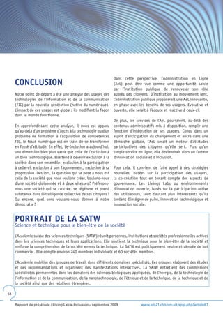 Dans cette perspective, l’Administration en Ligne
     CONCLUSION                                                    (AeL) peut être vue comme une opportunité saisie
                                                                   par l’institution publique de renouveler son rôle
     Notre point de départ a été une analyse des usages des        auprès des citoyens. D’institution au mouvement lent,
     technologies de l’information et de la communication          l’administration publique proposerait une AeL innovante,
     (TIC) par la nouvelle génération (native du numérique).       en phase avec les besoins de ses usagers. Evolutive et
     L’impact de ces usages est global : ils modifient la façon    ouverte, elle serait à l’écoute et réactive à ceux-ci.
     dont le monde fonctionne.
                                                                   De plus, les services de l’AeL pourraient, au-delà des
     En approfondissant cette analyse, il nous est apparu          contenus administratifs mis à disposition, remplir une
     qu’au-delà d’un problème d’accès à la technologie ou d’un     fonction d’intégration de ses usagers. Conçu dans un
     problème de formation à l’acquisition de compétences          esprit d’anticipation du changement et ancré dans une
     TIC, le fossé numérique est en train de se transformer        démarche globale, l’AeL serait un moteur d’attitudes
     en fossé d’attitude. En effet, l’e-Inclusion a aujourd’hui,   participatives des citoyens qu’elle sert. Plus qu’un
     une dimension bien plus vaste que celle de l’exclusion à      simple service en ligne, elle deviendrait alors un facteur
     un bien technologique. Elle tend à devenir exclusion à la     d’innovation sociale et d’inclusion.
     société dans son ensemble : exclusion à la participation
     à celle-ci, exclusion à son façonnement, exclusion à sa       Pour cela, il convient de faire appel à des stratégies
     progression. Dès lors, la question qui se pose à nous est     nouvelles, basées sur la participation des usagers,
     celle de la société que nous voulons créer. Voulons-nous      la co-création tout en tenant compte des aspects de
     d’une société cloisonnée et à deux vitesses ? Préférons-      gouvernance. Les Livings Labs ou environnements
     nous une société qui se co-crée, se régénère et prend         d’innovation ouverte, basés sur la participation active
     substance dans l’intelligence collective de ses citoyens ?    des utilisateurs, sont d’autant plus intéressants qu’ils
     Ou encore, quel sens voulons-nous donner à notre              tentent d’intégrer de paire, innovation technologique et
     démocratie ?                                                  innovation sociale.


     PORTRAIT DE LA SATW
     Science et technique pour le bien-être de la société

     L’Académie suisse des sciences techniques (SATW) réunit personnes, institutions et sociétés professionnelles actives
     dans les sciences techniques et leurs applications. Elle soutient la technique pour le bien-être de la société et
     renforce la compréhension de la société envers la technique. La SATW est politiquement neutre et dénuée de but
     commercial. Elle compte environ 240 membres individuels et 60 sociétés membres.

     L’Académie mobilise des groupes de travail dans différents domaines spécialisés. Ces groupes élaborent des études
     et des recommandations et organisent des manifestations interactives. La SATW entretient des commissions
     spécialisées permanentes dans les domaines des sciences biologiques appliquées, de l’énergie, de la technologie de
     l’information et de la communication, de la nanotechnologie, de l’éthique et de la technique, de la technique et de
     la société ainsi que des relations étrangères.

54


     Rapport de pré-étude / Living Lab e-Inclusion – septembre 2009                www.ict-21.ch/com-ict/spip.php?article87
 