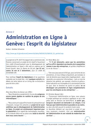 Annexe 2


Administration en Ligne à
Genève : l’esprit du législateur
Auteur : Andréas Schweizer

http://www.ge.ch/grandconseil/memorial/data/560310/53/560310_53_partie3.asp


Le projet de Loi PL 10177-A (rapport de la commission des      M. Pierre Weiss (L) :
finances concernant un projet de loi relatif à l’ouverture     … “Et il est nécessaire, parce que les prestations
d’un crédit d’investissement pour le développement de          qu’il va offrir répondent aux besoins de la population
l’administration en ligne) a été voté en urgence par le        comme à ceux des entreprises, et qu’elles simplifieront
Grand Conseil, dans sa séance du 26 juin, par 52 oui,          la vie de chacun.” …
contre 16 non et 2 abstentions, pour un crédit de
26‘350‘000 CHF.                                                … “J’en veux pour preuve le fait que, pour certaines de ces
                                                               prestations, on nous indique uniquement, par exemple, le
Pour restituer l’esprit du législateurs et les questions       nom de domaine pour lequel elles s’appliqueraient – pour
soulevées par le projet AeL, voici quelques extraits des       reprendre une expression informatique – mais un nom de
débats de cette séance où un Living lab « e-Inclusion »        domaine très général, par exemple « Justice et police ».
pourrait être utile :                                          Cette indication est incomplète et il conviendrait de dire
                                                               en quoi, dans le domaine de justice et police, on va
Extraits                                                       développer une prestation en ligne complémentaire
                                                               pour les concitoyens ou les entreprises.” …
Mme Anne-Marie Arx-Vernon von (PDC) :
… “Dans l’étude de ce projet de loi, il y a eu des exigences   M. Christian Bavarel (Ve) :
encore jamais égalées en matière de projets de lois            … “Concernant l’administration en ligne, nous saluons
informatiques.” …                                              le projet politique qui consiste à appliquer ce qui a été
                                                               prévu dans le discours de Saint-Pierre, à savoir que,
… “Nous avons pris aujourd’hui toutes les précautions qui      lorsqu’un document est demandé à un citoyen, il ne
s’imposent, lorsque l’on présente un projet de loi aussi       faut pas que l’administration le possède en ses mains,
ambitieux que le développement de l’administration             ou alors elle doit pouvoir le produire toute seule.
en ligne . Ce projet est extrêmement important pour            Le deuxième élément qui sous-tend ce projet et que
la population et en regard des technologies nouvelles,         nous soutenons vivement, c’est une restructuration
et il se devait d’être mis en place avec toute la sécurité     de l’administration et une volonté de moderniser ses
dont nous avons besoin.” …                                     services” …

                                                                                                                             55


www.ict-21.ch/com-ict/spip.php?article87                 Rapport de pré-étude / Living Lab e-Inclusion – septembre 2009
 