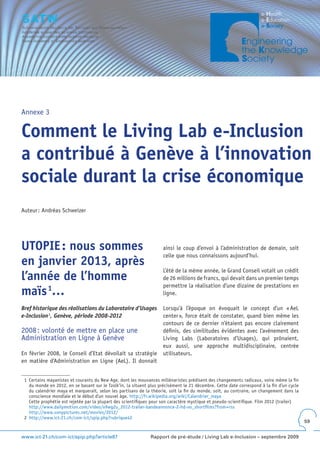 Annexe 3


Comment le Living Lab e-Inclusion
a contribué à Genève à l’innovation
sociale durant la crise économique
Auteur : Andréas Schweizer




UTOPIE : nous sommes                                                 ainsi le coup d’envoi à l’administration de demain, soit
                                                                     celle que nous connaissons aujourd’hui.
en janvier 2013, après
                                                                     L’été de la même année, le Grand Conseil votait un crédit
l’année de l’homme                                                   de 26 millions de francs, qui devait dans un premier temps
                                                                     permettre la réalisation d’une dizaine de prestations en
maïs 1…                                                              ligne.

Bref historique des réalisations du Laboratoire d’Usages             Lorsqu’à l’époque on évoquait le concept d’un « AeL
e-Inclusion 2, Genève, période 2008-2012                             center », force était de constater, quand bien même les
                                                                     contours de ce dernier n’étaient pas encore clairement
2008 : volonté de mettre en place une                                définis, des similitudes évidentes avec l’avènement des
Administration en Ligne à Genève                                     Living Labs (Laboratoires d’Usages), qui prônaient,
                                                                     eux aussi, une approche multidisciplinaire, centrée
En février 2008, le Conseil d’Etat dévoilait sa stratégie            utilisateurs.
en matière d’Administration en Ligne (AeL). Il donnait


 1 Certains mayanistes et courants du New Age, dont les mouvances millénaristes prédisent des changements radicaux, voire même la fin
   du monde en 2012, en se basant sur le Tzolk’in, la situent plus précisément le 21 décembre. Cette date correspond à la fin d’un cycle
   du calendrier maya et marquerait, selon les partisans de la théorie, soit la fin du monde, soit, au contraire, un changement dans la
   conscience mondiale et le début d’un nouvel âge. http://fr.wikipedia.org/wiki/Calendrier_maya
   Cette prophétie est rejetée par la plupart des scientifiques pour son caractère mystique et pseudo-scientifique. Film 2012 (trailer)
   http://www.dailymotion.com/video/x9wg2u_2012-trailer-bandeannonce-2-hd-vo_shortfilms?from=rss
   http://www.sonypictures.net/movies/2012/
 2 http://www.ict-21.ch/com-ict/spip.php?rubrique42
                                                                                                                                           59


www.ict-21.ch/com-ict/spip.php?article87                       Rapport de pré-étude / Living Lab e-Inclusion – septembre 2009
 
