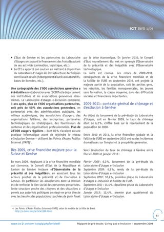 ICT INFO 1/09




•	 L’Etat	 de	 Genève	 et	 les	 partenaires	 du	 Laboratoire	         par la crise économique. En janvier 2010, le Conseil
   d’Usages ont assuré le financement des frais découlant             d’État nouvellement élu met en synergie l’Observatoire
   de ses activités (animation, logistique, etc.).                    de la précarité et des inégalités avec l’Observatoire
•	 Le	CTI	a	apporté	son	soutien	en	mettant	à	disposition	             technologique.
   du Laboratoire d’Usages les infrastructures techniques             La suite est connue. Les crises de 2009-2011,
   dont il avait besoin (hébergement d’outils collaboratifs,          conséquences de la crise financière mondiale et de
   bases de données, etc.).                                           la faillite de l’UBS en septembre 2010, ont projeté la
                                                                      majeure partie de la population, soit les petites gens,
Une cartographie des 3’000 associations genevoise a                   les retraités, les familles monoparentales, les jeunes
été établie en collaboration avec l’OCIRT et le département           sans formation, la classe moyenne, dans des difficultés
des institutions et les associations genevoises elles-                sociales et financières importantes.
mêmes. Le Laboratoire d’Usages e-Inclusion comprend,
3 ans après, plus de 1’600 organisations partenaires,                 2009-2011 : contexte général de chômage et
soit près de 50 % des associations genevoises, en                     d’exclusion à Genève
partenariat avec des administrations publiques, les
milieux académiques, des associations d’usagers, des                  Au début du lancement de la pré-étude du Laboratoire
organisations faîtières, des entreprises, partenaires                 d’Usages, soit en février 2009, le taux de chômage
technologiques ou stratégiques, des fournisseurs de                   était de 6,2 %, chiffre basé sur le recensement de la
contenus et des organisations professionnelles. Plus de               population de 2000.
28’000 usagers réguliers – dont 80 % n’avaient aucune
pratique informatique avant de rejoindre le réseau                    Entre 2010 et 2011, la crise financière globale et la
e-Inclusion Genève – utilisent les Points d’Accès Publics             faillite de l’UBS en septembre 2010 ont eu des incidences
Internet (PAPI) 4.                                                    dramatiques sur l’emploi et la prospérité genevoise.

Dès 2009, crise financière majeure pour la                            Voici l’évolution du taux de chômage à Genève entre
Suisse et Genève                                                      février 2009 et janvier 2013 :

En mars 2009, réagissant à la crise financière mondiale               Février 2009 : 6,2 %, lancement de la pré-étude du
qui s’annonce, le Conseil d’Etat de la République et                  Laboratoire d’Usages e-Inclusion
Canton de Genève instaure « l’Observatoire de la                      Septembre 2009 : 6,9 %, rendu de la pré-étude du
précarité et des inégalités », en associant tous les                  Laboratoire d’Usages e-Inclusion
acteurs proches de la précarité et de l’exclusion à                   Septembre 2010 : 10,4 %, première phase du Laboratoire
Genève. En particulier les associations dont la mission               d’Usages e-Inclusion et faillite de l’UBS
est de renforcer le lien social des personnes précarisées.            Septembre 2011 : 14,4 %, deuxième phase du Laboratoire
Cette structure proche des citoyens et des situations a               d’Usages e-Inclusion
permis aux autorités politiques de réagir en prise directe            Janvier 2013 : 12,4 %, premier plan quadriennal du
avec les besoins des populations touchées de plein fouet              Laboratoire d’Usages e-Inclusion.


 4 Les Points d’Accès Publics Internet (PAPI) selon le modèle de la Ville de Brest
   http://a-brest.net/article1106.html
                                                                                                                                  61


www.ict-21.ch/com-ict/spip.php?article87                        Rapport de pré-étude / Living Lab e-Inclusion – septembre 2009
 