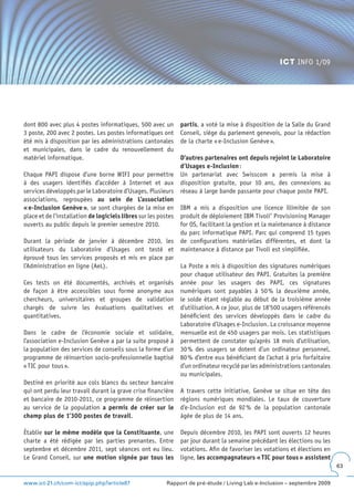 ICT INFO 1/09




dont 800 avec plus 4 postes informatiques, 500 avec un          partis, a voté la mise à disposition de la Salle du Grand
3 poste, 200 avec 2 postes. Les postes informatiques ont        Conseil, siège du parlement genevois, pour la rédaction
été mis à disposition par les administrations cantonales        de la charte « e-Inclusion Genève ».
et municipales, dans le cadre du renouvellement du
matériel informatique.                                          D’autres partenaires ont depuis rejoint le Laboratoire
                                                                d’Usages e-Inclusion :
Chaque PAPI dispose d’une borne WIFI pour permettre             Un partenariat avec Swisscom a permis la mise à
à des usagers identifiés d’accéder à Internet et aux            disposition gratuite, pour 10 ans, des connexions au
services développés par le Laboratoire d’Usages. Plusieurs      réseau à large bande passante pour chaque poste PAPI.
associations, regroupées au sein de L’association
« e-Inclusion Genève », se sont chargées de la mise en          IBM a mis a disposition une licence illimitée de son
place et de l’installation de logiciels libres sur les postes   produit de déploiement IBM Tivoli® Provisioning Manager
ouverts au public depuis le premier semestre 2010.              for OS, facilitant la gestion et la maintenance à distance
                                                                du parc informatique PAPI. Parc qui comprend 15 types
Durant la période de janvier à décembre 2010, les               de configurations matérielles différentes, et dont la
utilisateurs du Laboratoire d’Usages ont testé et               maintenance à distance par Tivoli est simplifiée.
éprouvé tous les services proposés et mis en place par
l’Administration en ligne (AeL).                                La Poste a mis à disposition des signatures numériques
                                                                pour chaque utilisateur des PAPI. Gratuites la première
Ces tests on été documentés, archivés et organisés              année pour les usagers des PAPI, ces signatures
de façon à être accessibles sous forme anonyme aux              numériques sont payables à 50 % la deuxième année,
chercheurs, universitaires et groupes de validation             le solde étant réglable au début de la troisième année
chargés de suivre les évaluations qualitatives et               d’utilisation. A ce jour, plus de 18’500 usagers référencés
quantitatives.                                                  bénéficient des services développés dans le cadre du
                                                                Laboratoire d’Usages e-Inclusion. La croissance moyenne
Dans le cadre de l’économie sociale et solidaire,               mensuelle est de 450 usagers par mois. Les statistiques
l’association e-Inclusion Genève a par la suite proposé à       permettent de constater qu’après 18 mois d’utilisation,
la population des services de conseils sous la forme d’un       30 % des usagers se dotent d’un ordinateur personnel,
programme de réinsertion socio-professionnelle baptisé          80 % d’entre eux bénéficiant de l’achat à prix forfaitaire
« TIC pour tous ».                                              d’un ordinateur recyclé par les administrations cantonales
                                                                ou municipales.
Destiné en priorité aux cols blancs du secteur bancaire
qui ont perdu leur travail durant la grave crise financière     A travers cette initiative, Genève se situe en tête des
et bancaire de 2010-2011, ce programme de réinsertion           régions numériques mondiales. Le taux de couverture
au service de la population a permis de créer sur le            d’e-Inclusion est de 92 % de la population cantonale
champ plus de 1’300 postes de travail.                          âgée de plus de 14 ans.

Établie sur le même modèle que la Constituante, une             Depuis décembre 2010, les PAPI sont ouverts 12 heures
charte a été rédigée par les parties prenantes. Entre           par jour durant la semaine précédant les élections ou les
septembre et décembre 2011, sept séances ont eu lieu.           votations. Afin de favoriser les votations et élections en
Le Grand Conseil, sur une motion signée par tous les            ligne, les accompagnateurs « TIC pour tous » assistent
                                                                                                                              63


www.ict-21.ch/com-ict/spip.php?article87                  Rapport de pré-étude / Living Lab e-Inclusion – septembre 2009
 