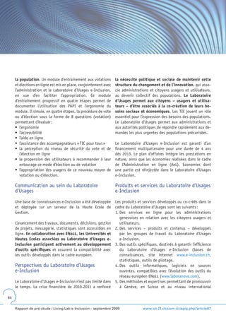 la population. Un module d’entraînement aux votations            la nécessité politique et sociale de maintenir cette
     et élections en ligne est mis en place, conjointement avec       structure du changement et de l’innovation, qui asso-
     l’administration et le Laboratoire d’Usages e-Inclusion,         cie administrations et citoyens usagers et utilisateurs,
     en vue d’en faciliter l’appropriation. Ce module                 au devenir collectif des populations. Le Laboratoire
     d’entraînement progressif en quatre étapes permet de             d’Usages permet aux citoyens – usagers et utilisa-
     documenter l’utilisation des PAPI et l’ergonomie du              teurs – d’être associés à la co-création de leurs be-
     module. Il simule, en quatre étapes, la procédure de vote        soins sociaux et économiques. Les TIC jouent un rôle
     ou d’élection sous la forme de 8 questions (votation)            essentiel pour l’expression des besoins des populations.
     permettant d’évaluer :                                           Le Laboratoire d’Usages permet aux administrations et
     •	 l’ergonomie                                                   aux autorités politiques de répondre rapidement aux de-
     •	 l’accessibilité                                               mandes les plus urgentes des populations précarisées.
     •	 l’aide	en	ligne
     •	 l’assistance	des	accompagnateurs	«	TIC	pour	tous	»            Le Laboratoire d’Usages e-Inclusion est garanti d’un
     •	 la	 perception	 du	 niveau	 de	 sécurité	 du	 vote	 et	 de	   financement multipartenaire pour une durée de 4 ans
        l’élection en ligne                                           dès 2013. Le plan d’affaires intègre les prestations en
     •	 le	 propension	 des	 utilisateurs	 à	 recommander	 à	 leur	   nature, ainsi que les économies réalisées dans le cadre
        entourage ce mode d’élection ou de votation                   de l’Administration en ligne (AeL). Economies dont
     •	 l’appropriation	des	usagers	de	ce	nouveau	moyen	de	           une partie est réinjectée dans le Laboratoire d’Usages
        votation ou d’élection.                                       e-Inclusion.

     Communication au sein du Laboratoire                             Produits et services du Laboratoire d’Usages
     d’Usages                                                         e-Inclusion

     Une base de connaissances e-Inclusion a été développée           Les produits et services développés ou co-créés dans le
     et déployée sur un serveur de la Haute Ecole de                  cadre du Laboratoire d’Usages sont les suivants :
     Gestion.                                                         1. Des services en ligne pour les administrations
                                                                         genevoises en relation avec les citoyens usagers et
     L’avancement des travaux, documents, décisions, gestion             utilisateurs.
     de projets, messagerie, statistiques sont accessibles en         2. Des services – produits et contenus – développés
     ligne. En collaboration avec ENoLL, les Universités et              par les groupes de travail du Laboratoire d’Usages
     Hautes Ecoles associées au Laboratoire d’Usages e-                  e-Inclusion.
     Inclusion participent activement au développement                3. Des outils spécifiques, destinés à garantir l’efficience
     d’outils spécifiques et assurent la compatibilité avec              du Laboratoire d’Usages e-Inclusion (bases de
     les outils développés dans le cadre européen.                       connaissances, site internet www.e-inclusion.ch,
                                                                         statistiques, outils de pilotage.
     Perspectives du Laboratoire d’Usages                             4. Des outils informatiques, logiciels en sources
     e-Inclusion                                                         ouvertes, compatibles avec l’évolution des outils du
                                                                         réseau européen ENoLL (www.laboranova.com).
     Le Laboratoire d’Usages e-Inclusion n’est pas limité dans        5. Des méthodes et expertises permettant de promouvoir
     le temps. La crise financière de 2010-2011 a renforcé               à Genève, en Suisse et au niveau international

64


     Rapport de pré-étude / Living Lab e-Inclusion – septembre 2009                    www.ict-21.ch/com-ict/spip.php?article87
 