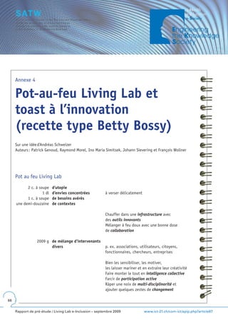 Annexe 4


     Pot-au-feu Living Lab et
     toast à l’innovation
     (recette type Betty Bossy)
     Sur une idée d’Andréas Schweizer
     Auteurs : Patrick Genoud, Raymond Morel, Ino Maria Simitsek, Johann Sievering et François Wollner




     Pot au feu Living Lab

           2 c. à soupe    d’utopie
                    1 dl   d’envies concentrées          à verser délicatement
           1 c. à soupe    de besoins avérés
     une demi-douzaine     de contextes

                                                         Chauffer dans une infrastructure avec
                                                         des outils innovants
                                                         Mélanger à feu doux avec une bonne dose
                                                         de collaboration

                 2009 g de mélange d’intervenants
                        divers                           p. ex. associations, utilisateurs, citoyens,
                                                         fonctionnaires, chercheurs, entreprises

                                                         Bien les sensibiliser, les motiver,
                                                         les laisser mariner et en extraire leur créativité
                                                         Faire monter le tout en intelligence collective
                                                         Farcir de participation active
                                                         Râper une noix de multi-disciplinarité et
                                                         ajouter quelques zestes de changement

66


     Rapport de pré-étude / Living Lab e-Inclusion – septembre 2009              www.ict-21.ch/com-ict/spip.php?article87
 