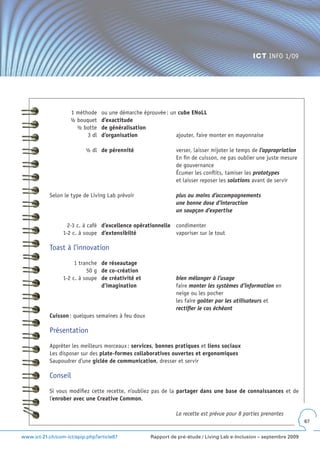 ICT INFO 1/09




                    1 méthode    ou une démarche éprouvée : un cube ENoLL
                    ½ bouquet    d’exactitude
                      ½ botte    de généralisation
                          3 dl   d’organisation               ajouter, faire monter en mayonnaise

                          ½ dl de pérennité                   verser, laisser mijoter le temps de l’appropriation
                                                              En fin de cuisson, ne pas oublier une juste mesure
                                                              de gouvernance
                                                              Écumer les conflits, tamiser les prototypes
                                                              et laisser reposer les solutions avant de servir

           Selon le type de Living Lab prévoir                plus ou moins d’accompagnements
                                                              une bonne dose d’interaction
                                                              un soupçon d’expertise

                   2-3 c. à café d’excellence opérationnelle condimenter
                 1-2 c. à soupe d’extensibilté               vaporiser sur le tout

           Toast à l’innovation

                      1 tranche de réseautage
                           50 g de co-création
                 1-2 c. à soupe de créativité et              bien mélanger à l’usage
                                d’imagination                 faire monter les systèmes d’information en
                                                              neige ou les pocher
                                                              les faire goûter par les utilisateurs et
                                                              rectifier le cas échéant
           Cuisson : quelques semaines à feu doux

           Présentation

           Apprêter les meilleurs morceaux : services, bonnes pratiques et liens sociaux
           Les disposer sur des plate-formes collaboratives ouvertes et ergonomiques
           Saupoudrer d’une giclée de communication, dresser et servir

           Conseil

           Si vous modifiez cette recette, n’oubliez pas de la partager dans une base de connaissances et de
           l’enrober avec une Creative Common.

                                                              La recette est prévue pour 8 parties prenantes
                                                                                                                     67


www.ict-21.ch/com-ict/spip.php?article87            Rapport de pré-étude / Living Lab e-Inclusion – septembre 2009
 