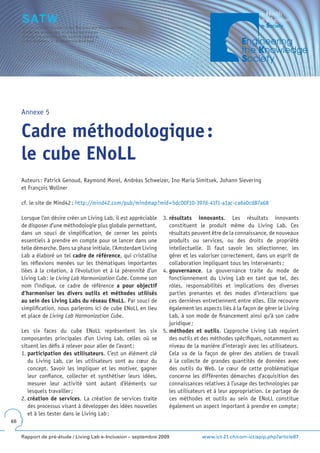 Annexe 5


     Cadre méthodologique :
     le cube ENoLL
     Auteurs : Patrick Genoud, Raymond Morel, Andréas Schweizer, Ino Maria Simitsek, Johann Sievering
     et François Wollner

     cf. le site de Mind42 : http://mind42.com/pub/mindmap?mid=5dc00f10-397d-41f1-a1ac-ca6a0cd87a68

     Lorsque l’on désire créer un Living Lab, il est appréciable   3. résultats innovants. Les résultats innovants
     de disposer d’une méthodologie plus globale permettant,          constituent le produit même du Living Lab. Ces
     dans un souci de simplification, de cerner les points            résultats peuvent être de la connaissance, de nouveaux
     essentiels à prendre en compte pour se lancer dans une           produits ou services, ou des droits de propriété
     telle démarche. Dans sa phase initiale, l’Amsterdam Living       intellectuelle. Il faut savoir les sélectionner, les
     Lab a élaboré un tel cadre de référence, qui cristallise         gérer et les valoriser correctement, dans un esprit de
     les réflexions menées sur les thématiques importantes            collaboration impliquant tous les intervenants ;
     liées à la création, à l’évolution et à la pérennité d’un     4. gouvernance. La gouvernance traite du mode de
     Living Lab : le Living Lab Harmonization Cube. Comme son         fonctionnement du Living Lab en tant que tel, des
     nom l’indique, ce cadre de référence a pour objectif             rôles, responsabilités et implications des diverses
     d’harmoniser les divers outils et méthodes utilisés              parties prenantes et des modes d’interactions que
     au sein des Living Labs du réseau ENoLL. Par souci de            ces dernières entretiennent entre elles. Elle recouvre
     simplification, nous parlerons ici de cube ENoLL en lieu         également les aspects liés à la façon de gérer le Living
     et place de Living Lab Harmonization Cube.                       Lab, à son mode de financement ainsi qu’à son cadre
                                                                      juridique ;
     Les six faces du cube ENoLL représentent les six              5. méthodes et outils. L’approche Living Lab requiert
     composantes principales d’un Living Lab, celles où se            des outils et des méthodes spécifiques, notamment au
     situent les défis à relever pour aller de l’avant :              niveau de la manière d’interagir avec les utilisateurs.
     1. participation des utilisateurs. C’est un élément clé          Cela va de la façon de gérer des ateliers de travail
        du Living Lab, car les utilisateurs sont au cœur du           à la collecte de grandes quantités de données avec
        concept. Savoir les impliquer et les motiver, gagner          des outils du Web. Le cœur de cette problématique
        leur confiance, collecter et synthétiser leurs idées,         concerne les différentes démarches d’acquisition des
        mesurer leur activité sont autant d’éléments sur              connaissances relatives à l’usage des technologies par
        lesquels travailler ;                                         les utilisateurs et à leur appropriation. Le partage de
     2. création de services. La création de services traite          ces méthodes et outils au sein de ENoLL constitue
        des processus visant à développer des idées nouvelles         également un aspect important à prendre en compte ;
        et à les tester dans le Living Lab ;
68


     Rapport de pré-étude / Living Lab e-Inclusion – septembre 2009                 www.ict-21.ch/com-ict/spip.php?article87
 