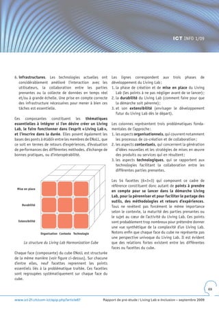 ICT INFO 1/09




6. infrastructures. Les technologies actuelles ont          Les lignes correspondent aux trois phases de
   considérablement amélioré l’interaction avec les         développement du Living Lab :
   utilisateurs, la collaboration entre les parties         1. la phase de création et de mise en place du Living
   prenantes ou la collecte de données en temps réel           Lab (les points à ne pas négliger avant de se lancer) ;
   et/ou à grande échelle. Une prise en compte correcte     2. la durabilité du Living Lab (comment faire pour que
   des infrastructure nécessaires pour mener à bien ces        la démarche soit pérenne) ;
   tâches est essentielle.                                  3. et son extensibilité (envisager le développement
                                                               futur du Living Lab dès le départ).
Ces composantes constituent les thématiques
essentielles à intégrer si l’on désire créer un Living      Les colonnes représentent trois problématiques fonda-
Lab, le faire fonctionner dans l’esprit « Living Lab »,     mentales de l’approche :
et l’inscrire dans la durée. Elles posent également les     1. les aspects organisationnels, qui couvrent notamment
bases des ponts à établir entre les membres de ENoLL, que      les processus de co-création et de collaboration ;
ce soit en termes de retours d’expériences, d’évaluation    2. les aspects contextuels, qui concernent la génération
de performances des différentes méthodes, d’échange de         d’idées nouvelles et les stratégies de mises en œuvre
bonnes pratiques, ou d’interopérabilité.                       des produits ou services qui en résultent ;
                                                            3. les aspects technologiques, qui se rapportent aux
                                                               technologies facilitant la collaboration entre les
                                                               différentes parties prenantes.

                                                            Les 54 facettes (6×3×3) qui composent ce cadre de
                                                            référence constituent donc autant de points à prendre
 Mise en place
                                                            en compte pour se lancer dans la démarche Living
                                                            Lab, pour la pérenniser et pour faciliter le partage des
                                                            outils, des méthodologies et retours d’expériences.
    Durabilité
                                                            Tous ne revêtent pas forcément le même importance
                                                            selon le contexte, la maturité des parties prenantes ou
                                                            le sujet au cœur de l’activité du Living Lab. Ces points
  Extensibilité                                             sont probablement trop nombreux pour prétendre donner
                                                            une vue synthétique de la complexité d’un Living Lab.
                  Organisation Contexte Technologie         Notons enfin que chaque face du cube ne représente pas
                                                            une perspective univoque du Living Lab. Il est évident
      La structure du Living Lab Harmonization Cube         que des relations fortes existent entre les différentes
                                                            faces ou facettes du cube.
Chaque face (composante) du cube ENoLL est structurée
de la même manière (voir figure ci-dessus). Sur chacune
d’entre elles, neuf facettes reprennent les points
essentiels liés à la problématique traitée. Ces facettes
sont regroupées systématiquement sur chaque face du
cube.

                                                                                                                         69


www.ict-21.ch/com-ict/spip.php?article87              Rapport de pré-étude / Living Lab e-Inclusion – septembre 2009
 