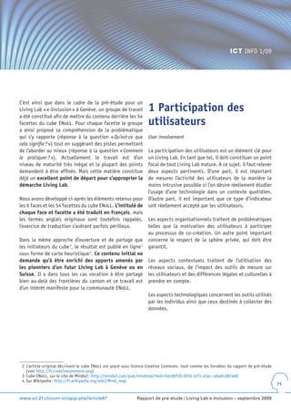 ICT INFO 1/09




C’est ainsi que dans le cadre de la pré-étude pour un
Living Lab « e-Inclusion » à Genève, un groupe de travail           1 Participation des
a été constitué afin de mettre du contenu derrière les 54
facettes du cube ENoLL. Pour chaque facette le groupe               utilisateurs
a ainsi proposé sa compréhension de la problématique
qui s’y rapporte (réponse à la question « Qu’est-ce que             User involvement
cela signifie ? ») tout en suggérant des pistes permettant
de l’aborder au mieux (réponse à la question « Comment              La participation des utilisateurs est un élément clé pour
le pratiquer ? »). Actuellement le travail est d’un                 un Living Lab. En tant que tel, il doit constituer un point
niveau de maturité très inégal et la plupart des points             focal de tout Living Lab mature. A ce sujet, il faut relever
demandent à être affinés. Mais cette matière constitue              deux aspects pertinents. D’une part, il est important
déjà un excellent point de départ pour s’approprier la              de mesurer l’activité des utilisateurs de la manière la
démarche Living Lab.                                                moins intrusive possible si l’on désire réellement étudier
                                                                    l’usage d’une technologie dans un contexte quotidien.
Nous avons développé ci-après les éléments retenus pour             D’autre part, il est important que ce type d’indicateur
les 6 faces et les 54 facettes du cube ENoLL. L’intitulé de         soit réellement accepté par les utilisateurs.
chaque face et facette a été traduit en français, mais
les termes anglais originaux sont toutefois rappelés,               Les aspects organisationnels traitent de problématiques
l’exercice de traduction s’avérant parfois périlleux.               telles que la motivation des utilisateurs à participer
                                                                    au processus de co-création. Un autre point important
Dans la même approche d’ouverture et de partage que                 concerne le respect de la sphère privée, qui doit être
les initiateurs du cube 2, le résultat est publié en ligne 3        garantit.
sous forme de carte heuristique 4. Ce contenu initial ne
demande qu’à être enrichi des apports amenés par                    Les aspects contextuels traitent de l’utilisation des
les pionniers d’un futur Living Lab à Genève ou en                  réseaux sociaux, de l’impact des outils de mesure sur
Suisse. Il a dans tous les cas vocation à être partagé              les utilisateurs et des différences légales et culturelles à
bien au-delà des frontières du canton et ce travail est             prendre en compte.
d’un intérêt manifeste pour la communauté ENoLL.
                                                                    Les aspects technologiques concernent les outils utilisés
                                                                    par les individus ainsi que ceux destinés à collecter des
                                                                    données.




 2 L’article original décrivant le cube ENoLL est placé sous licence Creative Commons, tout comme les livrables du rapport de pré-étude
   (voir http://fr.creativecommons.org)
 3 Cube ENoLL, sur le site de Mind42 : http://mind42.com/pub/mindmap?mid=5dc00f10-397d-41f1-a1ac-ca6a0cd87a68
 4 Sur Wikipedia : http://fr.wikipedia.org/wiki/Mind_map
                                                                                                                                          71


www.ict-21.ch/com-ict/spip.php?article87                      Rapport de pré-étude / Living Lab e-Inclusion – septembre 2009
 