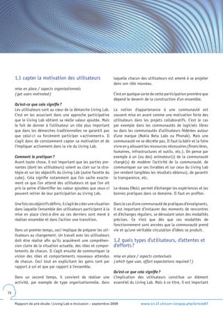 1.1 capter la motivation des utilisateurs                          laquelle chacun des utilisateurs est amené à se projeter
                                                                        dans son rôle nouveau.
     mise en place / aspects organisationnels
     ( get users motivated )                                            C’est en quelque sorte de cette participation première que
                                                                        dépend le devenir de la construction d’un ensemble.
     Qu’est-ce que cela signifie ?
     Les utilisateurs sont au cœur de la démarche Living Lab.           La notion d’appartenance à une communauté est
     C’est en les associant dans une approche participative             souvent mise en avant comme une motivation forte des
     que le Living Lab obtient sa réelle valeur ajoutée. Mais           utilisateurs dans les projets collaboratifs. C’est le cas
     le fait de donner à l’utilisateur un rôle plus important           par exemple dans les communautés de logiciels libres
     que dans les démarches traditionnelles ne garantit pas             ou dans les communautés d’utilisateurs fédérées autour
     que celui-ci va forcément participer « activement ». Il            d’une marque (Nokia Beta Labs ou Phonak). Mais une
     s’agit donc de constamment capter sa motivation et de              communauté ne se décrète pas. Il faut la bâtir et la faire
     l’impliquer activement dans la vie du Living Lab.                  vivre en y allouant les ressources nécessaires (financières,
                                                                        humaines, infrastructures et outils, etc.). On pense par
     Comment le pratiquer ?                                             exemple à un (ou des) animateur(s) de la communauté
     Avant toute chose, il est important que les parties pre-           chargé(s) de modérer l’activité de la communauté, de
     nantes (dont les utilisateurs) soient au clair sur la stra-        communiquer sur ses livrables et sur ceux du Living Lab
     tégie et sur les objectifs du Living Lab (autre facette du         (en rendant tangibles les résultats obtenus), de garantir
     cube). Cela signifie notamment que l’on sache exacte-              la transparence, etc.
     ment ce que l’on attend des utilisateurs et que l’on ait
     pris la peine d’identifier les valeur ajoutées que ceux-ci         Le réseau ENoLL permet d’échanger les expériences et les
     peuvent retirer de leur participation au Living Lab.               bonnes pratiques dans ce domaine. Il faut en profiter.

     Une fois ces objectifs définis, il s’agit de créer une situation   Dans le cas d’une communauté de pratiques d’enseignants,
     dans laquelle l’ensemble des utilisateurs participent à la         il est important d’instaurer des moments de rencontres
     mise en place c’est-à-dire où ces derniers sont mené à             et d’échanges réguliers, se déroulant selon des modalités
     réaliser ensemble et dans l’action une transition.                 précises. Ce n’est que dès que ces modalités de
                                                                        fonctionnement sont ancrées que la communauté prend
     Dans un premier temps, ceci implique de préparer les uti-          vie et qu’une véritable circulation d’idées se produit.
     lisateurs au changement. Un travail avec les utilisateurs
     doit être réalisé afin qu’ils acquièrent une compréhen-            1.2 quels types d’utilisateurs, d’attentes et
     sion claire de la situation actuelle, des rôles et compor-         d’efforts ?
     tements de chacun. Il s’agit ensuite de communiquer la
     vision des rôles et comportements nouveaux attendus                mise en place / aspects contextuels
     de chacun. Ceci tout en explicitant les gains tant par             ( which type user, effort expectations required ? )
     rapport à soi et que par rapport à l’ensemble.
                                                                        Qu’est-ce que cela signifie ?
     Dans un second temps, il convient de réaliser une                  L’implication des utilisateurs constitue un élément
     activité, par exemple de type organisationnelle, dans              essentiel du Living Lab. Mais à ce titre, il est important

72


     Rapport de pré-étude / Living Lab e-Inclusion – septembre 2009                      www.ict-21.ch/com-ict/spip.php?article87
 