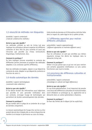 1.5 nécessité de méthodes non bloquantes                      Cette récolte de données et d’informations doit être faite
                                                                   dans le respect du cadre légal et de la sphère privée.
     durabilité / aspects contextuels
     ( need for unobstructive methods )                            1.7 différentes approches pour motiver
                                                                   différents utilisateurs
     Qu’est-ce que cela signifie ?
     Les méthodes utilisées au sein du Living Lab pour             extensibilité / aspects organisationnels
     impliquer les utilisateurs doivent respecter les différents   ( different approaches to motivate different users )
     contextes et donc être les plus ouvertes et aussi peu
     intrusives que possible (au niveau socioculturel,             Qu’est-ce que cela signifie ?
     linguistique, institutionnel, etc).                           Tous les utilisateurs ne sont pas sensibles aux mêmes
                                                                   arguments lorsque l’on désire les impliquer dans la
     Comment le pratiquer ?                                        démarche Living Lab.
     Se faire expliquer (trouver ensemble) le contexte des
     différentes parties prenantes et proposer des méthodes        Comment le pratiquer ?
     adaptées à ces contextes (parfois différents).                Veiller à ne pas penser que ce qui est vrai pour motiver
                                                                   une certaine population d’utilisateurs va sans autres
     Dans les méthodes envisagées, séparer ce qui dépend du        fonctionner avec tout le monde.
     contexte du reste. Adapter ce qui dépend du contexte en
     fonction de celui-ci.                                         1.8 conscience des différences culturelles et
                                                                   institutionnelles
     1.6 récolte automatique des données
                                                                   extensibilité / aspects contextuels
     durabilité / aspects technologiques                           ( knowledge on cultural and legal differences )
     ( automatic data collection )
                                                                   Qu’est-ce que cela signifie ?
     Qu’est-ce que cela signifie ?                                 En vue d’une généralisation, il est important de prendre
     Si l’on désire récolter des informations aussi objectives     conscience des différences culturelles et institutionnelles
     que possible et sans perturber l’utilisateur dans             avant d’élaborer un prototype (p. ex. application de la
     son contexte, envisager l’usage de technologies qui           démarche dans un canton généralisée à d’autres).
     permettent de récolter automatiquement des données.
                                                                   Comment le pratiquer ?
     Comment le pratiquer ?                                        Se fixer des limites dès le départ (et les expliciter).
     Ne pas tomber dans le piège de se contenter de ce type
     de données uniquement.

     La mesure (automatique) de l’usage d’un service ou d’un
     produit devrait être intégrée dès sa mise à disposition de
     manière à en évaluer la pertinence au cours du temps.


74


     Rapport de pré-étude / Living Lab e-Inclusion – septembre 2009                 www.ict-21.ch/com-ict/spip.php?article87
 