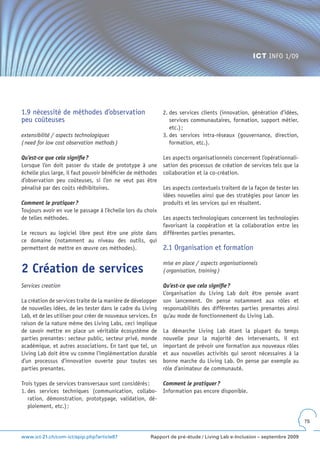 ICT INFO 1/09




1.9 nécessité de méthodes d’observation                       2. des services clients (innovation, génération d’idées,
peu coûteuses                                                    services communautaires, formation, support métier,
                                                                 etc.) ;
extensibilité / aspects technologiques                        3. des services intra-réseaux (gouvernance, direction,
( need for low cost observation methods )                        formation, etc.).

Qu’est-ce que cela signifie ?                                 Les aspects organisationnels concernent l’opérationnali-
Lorsque l’on doit passer du stade de prototype à une          sation des processus de création de services tels que la
échelle plus large, il faut pouvoir bénéficier de méthodes    collaboration et la co-création.
d’observation peu coûteuses, si l’on ne veut pas être
pénalisé par des coûts rédhibitoires.                         Les aspects contextuels traitent de la façon de tester les
                                                              idées nouvelles ainsi que des stratégies pour lancer les
Comment le pratiquer ?                                        produits et les services qui en résultent.
Toujours avoir en vue le passage à l’échelle lors du choix
de telles méthodes.                                           Les aspects technologiques concernent les technologies
                                                              favorisant la coopération et la collaboration entre les
Le recours au logiciel libre peut être une piste dans         différentes parties prenantes.
ce domaine (notamment au niveau des outils, qui
permettent de mettre en œuvre ces méthodes).                  2.1 Organisation et formation

                                                              mise en place / aspects organisationnels
2 Création de services                                        ( organisation, training )

Services creation                                             Qu’est-ce que cela signifie ?
                                                              L’organisation du Living Lab doit être pensée avant
La création de services traite de la manière de développer    son lancement. On pense notamment aux rôles et
de nouvelles idées, de les tester dans le cadre du Living     responsabilités des différentes parties prenantes ainsi
Lab, et de les utiliser pour créer de nouveaux services. En   qu’au mode de fonctionnement du Living Lab.
raison de la nature même des Living Labs, ceci implique
de savoir mettre en place un véritable écosystème de          La démarche Living Lab étant la plupart du temps
parties prenantes : secteur public, secteur privé, monde      nouvelle pour la majorité des intervenants, il est
académique, et autres associations. En tant que tel, un       important de prévoir une formation aux nouveaux rôles
Living Lab doit être vu comme l’implémentation durable        et aux nouvelles activités qui seront nécessaires à la
d’un processus d’innovation ouverte pour toutes ses           bonne marche du Living Lab. On pense par exemple au
parties prenantes.                                            rôle d’animateur de communauté.

Trois types de services transversaux sont considérés :        Comment le pratiquer ?
1. des services techniques (communication, collabo-           Information pas encore disponible.
   ration, démonstration, prototypage, validation, dé-
   ploiement, etc.) ;

                                                                                                                           75


www.ict-21.ch/com-ict/spip.php?article87                Rapport de pré-étude / Living Lab e-Inclusion – septembre 2009
 