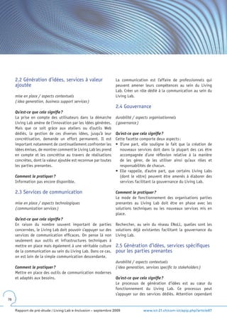 2.2 Génération d’idées, services à valeur                   La communication est l’affaire de professionnels qui
     ajoutée                                                     peuvent amener leurs compétences au sein du Living
                                                                 Lab. Créer un rôle dédié à la communication au sein du
     mise en place / aspects contextuels                         Living Lab.
     ( idea generation, business support services )
                                                                 2.4 Gouvernance
     Qu’est-ce que cela signifie ?
     La prise en compte des utilisateurs dans la démarche        durabilité / aspects organisationnels
     Living Lab amène de l’innovation par les idées générées.    ( governance )
     Mais que ce soit grâce aux ateliers ou d’outils Web
     dédiés, la gestion de ces diverses idées, jusqu’à leur      Qu’est-ce que cela signifie ?
     concrétisation, demande un effort permanent. Il est         Cette facette comporte deux aspects :
     important notamment de continuellement confronter les       •	 D’une	 part,	 elle	 souligne	 le	 fait	 que	 la	 création	 de	
     idées émises, de montrer comment le Living Lab les prend       nouveaux services doit dans la plupart des cas être
     en compte et les concrétise au travers de réalisations         accompagnée d’une réflexion relative à la manière
     concrètes, dont la valeur ajoutée est reconnue par toutes      de les gérer, de les utiliser ainsi qu’aux rôles et
     les parties prenantes.                                         responsabilités de chacun.
                                                                 •	 Elle	 rappelle,	 d’autre	 part,	 que	 certains	 Living	 Labs	
     Comment le pratiquer ?                                         (dont le vôtre) peuvent être amenés à élaborer des
     Information pas encore disponible.                             services facilitant la gouvernance du Living Lab.

     2.3 Services de communication                               Comment le pratiquer ?
                                                                 Le mode de fonctionnement des organisations parties
     mise en place / aspects technologiques                      prenantes au Living Lab doit être en phase avec les
     ( communication services )                                  solutions techniques ou les nouveaux services mis en
                                                                 place.
     Qu’est-ce que cela signifie ?
     En raison du nombre souvent important de parties            Rechercher, au sein du réseau ENoLL, quelles sont les
     concernées, le Living Lab doit pouvoir s’appuyer sur des    solutions déjà existantes facilitant la gouvernance du
     services de communication efficaces. On pense là non        Living Lab.
     seulement aux outils et infrastructures techniques à
     mettre en place mais également à une véritable culture      2.5 Génération d’idées, services spécifiques
     de la communication au sein du Living Lab. Dans ce cas,     pour les parties prenantes
     on est loin de la simple communication descendante.
                                                                 durabilité / aspects contextuels
     Comment le pratiquer ?                                      ( idea generation, services specific to stakeholders )
     Mettre en place des outils de communication modernes
     et adaptés aux besoins.                                     Qu’est-ce que cela signifie ?
                                                                 Le processus de génération d’idées est au cœur du
                                                                 fonctionnement du Living Lab. Ce processus peut
                                                                 s’appuyer sur des services dédiés. Attention cependant
76


     Rapport de pré-étude / Living Lab e-Inclusion – septembre 2009                www.ict-21.ch/com-ict/spip.php?article87
 