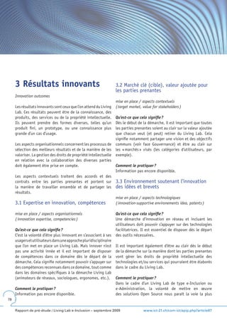 3 Résultats innovants                                          3.2 Marché clé (cible), valeur ajoutée pour
                                                                    les parties prenantes
     Innovation outcomes
                                                                    mise en place / aspects contextuels
     Les résultats innovants sont ceux que l’on attend du Living    ( target market, value for stakeholders )
     Lab. Ces résultats peuvent être de la connaissance, des
     produits, des services ou de la propriété intellectuelle.      Qu’est-ce que cela signifie ?
     Ils peuvent prendre des formes diverses, telles qu’un          Dès le début de la démarche, il est important que toutes
     produit fini, un prototype, ou une connaissance plus           les parties prenantes soient au clair sur la valeur ajoutée
     grande d’un cas d’usage.                                       que chacun veut (et peut) retirer du Living Lab. Cela
                                                                    signifie notamment partager une vision et des objectifs
     Les aspects organisationnels concernent les processus de       communs (voir face Gouvernance) et être au clair sur
     sélection des meilleurs résultats et de la manière de les      les « marchés » visés (les catégories d’utilisateurs, par
     valoriser. La gestion des droits de propriété intellectuelle   exemple).
     en relation avec la collaboration des diverses parties
     doit également être prise en compte.                           Comment le pratiquer ?
                                                                    Information pas encore disponible.
     Les aspects contextuels traitent des accords et des
     contrats entre les parties prenantes et portent sur            3.3 Environnement soutenant l’innovation
     la manière de travailler ensemble et de partager les           des idées et brevets
     résultats.
                                                                    mise en place / aspects technologiques
     3.1 Expertise en innovation, compétences                       ( innovation-supportive environements idea, patents )

     mise en place / aspects organisationnels                       Qu’est-ce que cela signifie ?
     ( innovation expertise, competencies )                         Une démarche d’innovation en réseau et incluant les
                                                                    utilisateurs doit pouvoir s’appuyer sur des technologies
     Qu’est-ce que cela signifie ?                                  facilitatrices. Il est essentiel de disposer dès le départ
     C’est la volonté d’être plus innovant en s’associant à ses     des outils nécessaires.
     usagers et utilisateurs dans une approche pluridisciplinaire
     que l’on met en place un Living Lab. Mais innover n’est        Il est important également d’être au clair dès le début
     pas une activité innée et il est important de disposer         de la démarche sur la manière dont les parties prenantes
     de compétences dans ce domaine dès le départ de la             vont gérer les droits de propriété intellectuelle des
     démarche. Cela signifie notamment pouvoir s’appuyer sur        technologies et/ou services qui pourraient être élaborés
     des compétences reconnues dans ce domaine, tout comme          dans le cadre du Living Lab.
     dans les domaines spécifiques à la démarche Living Lab
     (animateurs de réseaux, sociologues, ergonomes, etc.).         Comment le pratiquer ?
                                                                    Dans le cadre d’un Living Lab de type e-Inclusion ou
     Comment le pratiquer ?                                         e-Administration, la volonté de mettre en œuvre
     Information pas encore disponible.                             des solutions Open Source nous paraît la voie la plus
78


     Rapport de pré-étude / Living Lab e-Inclusion – septembre 2009                  www.ict-21.ch/com-ict/spip.php?article87
 