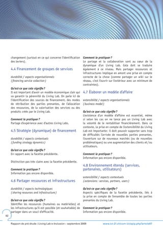 changement (surtout en ce qui concerne l’identification      Comment le pratiquer ?
     des leviers).                                                Le partage et la collaboration sont au cœur de la
                                                                  dynamique d’un Living Lab. Cela doit se traduire
     4.4 Financement de groupes de services                       également à ce niveau. Mais partager ressources et
                                                                  infrastructures implique en amont une prise en compte
     durabilité / aspects organisationnels                        correcte de la chose (comme partager un wiki sur le
     ( financing service collection )                             réseau, c’est l’ouvrir sur l’extérieur avec un minimum de
                                                                  contraintes).
     Qu’est-ce que cela signifie ?
     Il est important d’avoir un modèle économique clair qui      4.7 Élaborer un modèle d’affaire
     va garantir la pérennité du Living Lab. On parle ici de
     l’identification des sources de financement, des modes       extensibilité / aspects organisationnels
     de rétribution des parties prenantes, de l’allocation        ( business model )
     des ressources, de la valorisation des services ou des
     produits créés par le Living Lab.                            Qu’est-ce que cela signifie ?
                                                                  L’existence d’un modèle d’affaire est essentiel, même
     Comment le pratiquer ?                                       si selon les cas on ne lance pas un Living Lab avec
     Partage d’expérience avec d’autres Living Labs.              la volonté de le rentabiliser financièrement. Dans ce
                                                                  contexte, la prise en compte de l’extensibilité du Living
     4.5 Stratégie (dynamique) de financement                     Lab est importante : il doit pouvoir supporter sans trop
                                                                  de difficultés l’arrivée de nouvelles parties prenantes,
     durabilité / aspects contextuels                             l’ouverture sur de nouveaux marchés (ou de nouvelles
     ( funding strategy dynamics )                                problématiques) ou une augmentation des clients et / ou
                                                                  utilisateurs.
     Qu’est-ce que cela signifie ?
     En rapport avec la facette précédente.                       Comment le pratiquer ?
                                                                  Information pas encore disponible.
     Distinction pas très claire avec la facette précédente.
                                                                  4.8 Environnement étendu (services,
     Comment le pratiquer ?                                       partenaires, utilisateurs)
     Information pas encore disponible.
                                                                  extensibilité / aspects contextuels
     4.6 Partager ressources et infrastructures                   ( extensions : services, partners, users )

     durabilité / aspects technologiques                          Qu’est-ce que cela signifie ?
     ( sharing resources and infrastructure )                     Aspects spécifiques de la facette précédente, liés à
                                                                  la prise en compte de l’ensemble de toutes les parties
     Qu’est-ce que cela signifie ?                                prenantes du Living Lab.
     Identifier les ressources (humaines ou matérielles) et
     les infrastructures qu’il est possible (et souhaitable) de   Comment le pratiquer ?
     partager dans un souci d’efficacité.                         Information pas encore disponible.
82


     Rapport de pré-étude / Living Lab e-Inclusion – septembre 2009                 www.ict-21.ch/com-ict/spip.php?article87
 