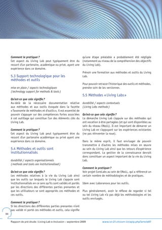 Comment le pratiquer ?                                        qu’une étape préalable a probablement été négligée
     Cet aspect du Living Lab peut typiquement être du             (notamment au niveau de la compréhension des objectifs
     ressort d’un partenaire, académique ou privé, ayant une       du Living Lab).
     expérience dans ce domaine.
                                                                   Prévoir une formation aux méthodes et outils du Living
     5.3 Support technologique pour les                            Lab.
     méthodes et outils
                                                                   Pour pouvoir retracer l’historique des outils et méthodes,
     mise en place / aspects technologiques                        prendre soin de les versionner.
     ( technology support for methods & tools )
                                                                   5.5 Méthodes « Living Labs »
     Qu’est-ce que cela signifie ?
     Au-delà de la nécessaire documentation relative               durabilité / aspects contextuels
     aux méthodes et aux outils évoquée dans la facette            ( Living Labs methods )
     « Taxonomie de méthodes et d’outils », il est essentiel de
     pouvoir s’appuyer sur des compétences fortes associées        Qu’est-ce que cela signifie ?
     à cet outillage qui constitue l’un des éléments clés du       La démarche Living Lab s’appuie sur des méthodes qui
     Living Lab.                                                   ont vocation à être partagées (et qui sont disponibles au
                                                                   sein du réseau ENoLL). Il est important de démarrer un
     Comment le pratiquer ?                                        Living Lab en s’appuyant sur les expériences existantes
     Cet aspect du Living Lab peut typiquement être du             (ne pas réinventer la roue).
     ressort d’un partenaire académique ou privé ayant une
     expérience dans ce domaine.                                   Dans le même esprit, il faut envisager de pouvoir
                                                                   transmettre à d’autres les méthodes mises en œuvre
     5.4 Méthodes et outils sont                                   au sein du Living Lab ainsi que les retours d’expérience
     institutionnalisés                                            correspondant. La gestion de la connaissance devrait
                                                                   donc constituer un aspect important de la vie du Living
     durabilité / aspects organisationnels                         Lab.
     ( methods and tools are institutionalised )
                                                                   Comment le pratiquer ?
     Qu’est-ce que cela signifie ?                                 Voir projet CoreLabs au sein de ENoLL, qui a référencé un
     Les méthodes relatives à la vie du Living Lab ainsi           certain nombre de méthodologies et de pratiques.
     que les outils sur lesquels le Living Lab s’appuie sont
     institutionnalisés en ce sens qu’ils sont validés et portés   Idem avec Laboranova pour les outils.
     par les directions des différentes parties prenantes et
     que les utilisateurs se sont appropriés ces méthodes et       Plus généralement, avoir le réflexe de regarder si tel
     ces outils.                                                   ou tel Living Lab n’a pas déjà les méthodologies et les
                                                                   outils envisagés.
     Comment le pratiquer ?
     Si les directions des différentes parties prenantes n’ont
     pas validé ni porté ces méthodes et outils, cela signifie
84


     Rapport de pré-étude / Living Lab e-Inclusion – septembre 2009                 www.ict-21.ch/com-ict/spip.php?article87
 