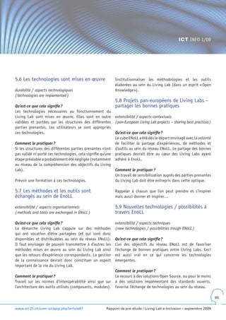 ICT INFO 1/09




5.6 Les technologies sont mises en œuvre                     Institutionnaliser les méthodologies et les outils
                                                             élaborées au sein du Living Lab (dans un esprit « Open
durabilité / aspects technologiques                          Knowledge »).
( technologies are implemented )
                                                             5.8 Projets pan-européens de Living Labs –
Qu’est-ce que cela signifie ?                                partager les bonnes pratiques
Les technologies nécessaires au fonctionnement du
Living Lab sont mises en œuvre. Elles sont en outre          extensibilité / aspects contextuels
validées et portées par les structures des différentes       ( pan-European Living Lab projects – sharing best practices )
parties prenantes. Les utilisateurs se sont appropriés
ces technologies.                                            Qu’est-ce que cela signifie ?
                                                             Le cube ENoLL a été dès le départ envisagé avec la volonté
Comment le pratiquer ?                                       de faciliter le partage d’expériences, de méthodes et
Si les structures des différentes parties prenantes n’ont    d’outils au sein du réseau ENoLL. Le partage des bonnes
pas validé ni porté ces technologies, cela signifie qu’une   pratiques devrait être au cœur des Living Labs ayant
étape préalable a probablement été négligée (notamment       adhéré à EnoLL.
au niveau de la compréhension des objectifs du Living
Lab).                                                        Comment le pratiquer ?
                                                             Un travail de sensibilisation auprès des parties prenantes
Prévoir une formation à ces technologies.                    du Living Lab doit être entrepris dans cette optique.

5.7 Les méthodes et les outils sont                          Rappeler à chacun que l’on peut prendre et s’inspirer
échangés au sein de EnoLL                                    mais aussi donner et inspirer…

extensibilité / aspects organisationnels                     5.9 Nouvelles technologies / possibilités à
( methods and tools are exchanged in ENoLL )                 travers EnoLL

Qu’est-ce que cela signifie ?                                extensibilité / aspects techniques
La démarche Living Lab s’appuie sur des méthodes             ( new technologies / possibilities trough ENoLL )
qui ont vocation d’être partagées (et qui sont donc
disponibles et distribuables au sein du réseau ENoLL).       Qu’est-ce que cela signifie ?
Il faut envisager de pouvoir transmettre à d’autres les      L’un des objectifs du réseau ENoLL est de favoriser
méthodes mises en œuvre au sein du Living Lab ainsi          l’échange de bonnes pratiques entre Living Labs. Ceci
que les retours d’expérience correspondants. La gestion      est aussi vrai en ce qui concerne les technologies
de la connaissance devrait donc constituer un aspect         émergentes.
important de la vie du Living Lab.
                                                             Comment le pratiquer ?
Comment le pratiquer ?                                       Le recours à des solutions Open Source, ou pour le moins
Travail sur les normes d’interopérabilité ainsi que sur      à des solutions implémentant des standards ouverts,
l’architecture des outils utilisés (composants, modules).    favorise l’échange de technologies au sein du réseau.

                                                                                                                             85


www.ict-21.ch/com-ict/spip.php?article87               Rapport de pré-étude / Living Lab e-Inclusion – septembre 2009
 