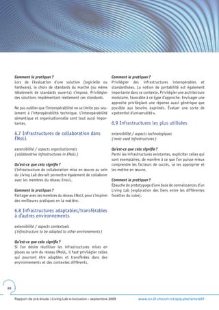 Comment le pratiquer ?                                        Comment le pratiquer ?
     Lors de l’évaluation d’une solution (logicielle ou            Privilégier des infrastructures interopérables et
     hardware), le choix de standards du marché (ou même           standardisées. La notion de portabilité est également
     idéalement de standards ouverts) s’impose. Privilégier        importante dans ce contexte. Privilégier une architecture
     des solutions implémentant réellement ces standards.          modulaire, favorable à ce type d’approche. Envisager une
                                                                   approche privilégiant une réponse aussi générique que
     Ne pas oublier que l’interopérabilité ne se limite pas seu-   possible aux besoins exprimés. Évaluer une sorte de
     lement à l’interopérabilité technique. L’interopérabilité     « potentiel d’universalité ».
     sémantique et organisationnelle sont tout aussi impor-
     tantes.                                                       6.9 Infrastructures les plus utilisées

     6.7 Infrastructures de collaboration dans                     extensibilité / aspects technologiques
     ENoLL                                                         ( most used infrastructures )

     extensibilité / aspects organisationnels                      Qu’est-ce que cela signifie ?
     ( collaborative infrastructures in ENoLL )                    Parmi les infrastructures existantes, expliciter celles qui
                                                                   sont exemplaires, de manière à ce que l’on puisse mieux
     Qu’est-ce que cela signifie ?                                 comprendre les facteurs de succès, se les approprier et
     L’infrastructure de collaboration mise en œuvre au sein       les mettre en œuvre.
     du Living Lab devrait permettre également de collaborer
     avec les membres du réseau EnoLL.                             Comment le pratiquer ?
                                                                   Ébauche de prototypage d’une base de connaissances d’un
     Comment le pratiquer ?                                        Living Lab (exploration des liens entre les différentes
     Partager avec les membres du réseau ENoLL pour s’inspirer     facettes du cube).
     des meilleures pratiques en la matière.

     6.8 Infrastructures adaptables/transférables
     à d’autres environnements

     extensibilité / aspects contextuels
     ( infrastructure to be adapted to other environements )

     Qu’est-ce que cela signifie ?
     Si l’on désire réutiliser les infrastructures mises en
     places au sein du réseau ENoLL, il faut privilégier celles
     qui pourront être adaptées et transférées dans des
     environnements et des contextes différents.




88


     Rapport de pré-étude / Living Lab e-Inclusion – septembre 2009                 www.ict-21.ch/com-ict/spip.php?article87
 
