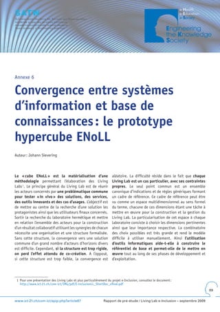 Annexe 6


Convergence entre systèmes
d’information et base de
connaissances : le prototype
hypercube ENoLL
Auteur : Johann Sievering




Le « cube ENoLL » est la matérialisation d’une                       aléatoire. La difficulté réside dans le fait que chaque
méthodologie permettant l’élaboration des Living                     Living Lab est un cas particulier, avec ses contraintes
Labs 1. Le principe général du Living Lab est de réunir              propres. Le seul point commun est un ensemble
les acteurs concernés par une problématique commune                  canonique d’indications et de règles génériques formant
pour tester « in vivo » des solutions, des services,                 un cadre de référence. Ce cadre de référence peut être
des outils innovants et des cas d’usages. L’objectif est             vu comme un espace multidimensionnel au sens formel
de mettre au centre de la recherche d’une solution les               du terme, chacune de ces dimensions étant une tâche à
protagonistes ainsi que les utilisateurs finaux concernés.           mettre en œuvre pour la construction et la gestion du
Sortir la recherche du laboratoire hermétique et mettre              Living Lab. La particularisation de cet espace à chaque
en relation l’ensemble des acteurs pour la construction              laboratoire consiste à choisir les dimensions pertinentes
d’un résultat collaboratif utilisant les synergies de chacun         ainsi que leur importance respective. La combinatoire
nécessite une organisation et une structure formalisée.              des choix possibles est très grande et rend le modèle
Sans cette structure, la convergence vers une solution               difficile à utiliser manuellement. Ainsi l’utilisation
commune d’un grand nombre d’acteurs d’horizons divers                d’outils informatiques aide-t-elle à construire le
est difficile. Cependant, si la structure est trop rigide,           référentiel de base et permet-elle de le mettre en
on perd l’effet attendu de co-création. A l’opposé,                  œuvre tout au long de ses phases de développement et
si cette structure est trop faible, la convergence est               d’exploitation.




 1 Pour une présentation des Living Labs et plus particulièrement du projet e-Inclusion, consultez le document :
   http://www.ict-21.ch/com-ict/IMG/pdf/E-inclusionLL_ShortDoc_vfinal.pdf
                                                                                                                                 89


www.ict-21.ch/com-ict/spip.php?article87                       Rapport de pré-étude / Living Lab e-Inclusion – septembre 2009
 