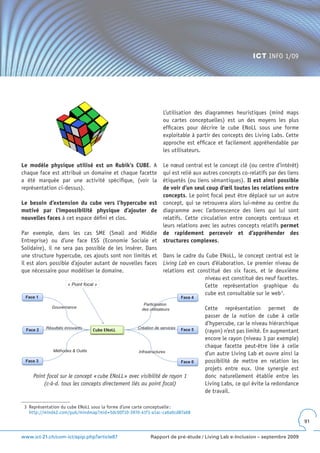 ICT INFO 1/09




                                                                 L’utilisation des diagrammes heuristiques (mind maps
                                                                 ou cartes conceptuelles) est un des moyens les plus
                                                                 efficaces pour décrire le cube ENoLL sous une forme
                                                                 exploitable à partir des concepts des Living Labs. Cette
                                                                 approche est efficace et facilement appréhendable par
                                                                 les utilisateurs.

Le modèle physique utilisé est un Rubik’s CUBE. A                Le nœud central est le concept clé (ou centre d’intérêt)
chaque face est attribué un domaine et chaque facette            qui est relié aux autres concepts co-relatifs par des liens
a été marquée par une activité spécifique, (voir la              étiquetés (ou liens sémantiques). Il est ainsi possible
représentation ci-dessus).                                       de voir d’un seul coup d’œil toutes les relations entre
                                                                 concepts. Le point focal peut être déplacé sur un autre
Le besoin d’extension du cube vers l’hypercube est               concept, qui se retrouvera alors lui-même au centre du
motivé par l’impossibilité physique d’ajouter de                 diagramme avec l’arborescence des liens qui lui sont
nouvelles faces à cet espace défini et clos.                     relatifs. Cette circulation entre concepts centraux et
                                                                 leurs relations avec les autres concepts relatifs permet
Par exemple, dans les cas SME (Small and Middle                  de rapidement percevoir et d’appréhender des
Entreprise) ou d’une face ESS (Economie Sociale et               structures complexes.
Solidaire), il ne sera pas possible de les insérer. Dans
une structure hypercube, ces ajouts sont non limités et          Dans le cadre du Cube ENoLL, le concept central est le
il est alors possible d’ajouter autant de nouvelles faces        Living Lab en cours d’élaboration. Le premier niveau de
que nécessaire pour modéliser le domaine.                        relations est constitué des six faces, et le deuxième
                                                                                  niveau est constitué des neuf facettes.
                     « Point focal »                                              Cette représentation graphique du
                                                                                  cube est consultable sur le web 3.
 Face 1                                                                   Face 4
                                                      Participation
             Gouvernance                             des utilisateurs              Cette représentation permet de
                                                                                   passer de la notion de cube à celle
                                                                                   d’hypercube, car le niveau hiérarchique
          Résultats innovants                      Création de services
 Face 2                          Cube ENoLL                               Face 5   (rayon) n’est pas limité. En augmentant
                                                                                   encore le rayon (niveau 3 par exemple)
                                                                                   chaque facette peut-être liée à celle
             Méthodes & Outils                     Infrastructures                 d’un autre Living Lab et ouvre ainsi la
 Face 3                                                                   Face 6   possibilité de mettre en relation les
                                                                                   projets entre eux. Une synergie est
     Point focal sur le concept « cube ENoLL » avec visibilité de rayon 1          donc naturellement établie entre les
         (c-à-d. tous les concepts directement liés au point focal)                Living Labs, ce qui évite la redondance
                                                                                   de travail.

 3 Représentation du cube ENoLL sous la forme d’une carte conceptuelle :
   http://mind42.com/pub/mindmap?mid=5dc00f10-397d-41f1-a1ac-ca6a0cd87a68
                                                                                                                               91


www.ict-21.ch/com-ict/spip.php?article87                  Rapport de pré-étude / Living Lab e-Inclusion – septembre 2009
 