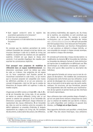 ICT INFO 1/09




•	 Quel	 rapport	 existe-t-il	 entre	 le	 registre	 des	          des contenus multimédias, des rapports, etc. Au niveau
   associations genevoises et e-Inclusion ?                       de la machine, ces ensembles ne sont constitués que
•	 Lister	tous	les	recensements	?                                 de chaînes de caractères. Par exemple le concept
•	 Un	recensement	a-t-il	été	réalisé	dans	le	contexte	d’e-        « e-Inclusion » est vu comme l’ensemble des lettres
   Inclusion ?                                                    « e | - | I | n | c | l | u | s | i | o | n ». Afin qu’il soit possible
•	 etc.                                                           d’en faire quelque chose, il est nécessaire de l’interpréter.
                                                                  Il faut donc déterminer une fonction d’interprétation
On constate que les relations permettent de rendre                «  .I » qui associera un élément à chaque individu, un
cohérent l’ensemble des concepts et de leur donner une            sous-ensemble de concepts à chaque concept atomique,
structure identique à celle de la réalité du Living Lab           une relation à chaque rôle atomique.
modélisé. Le placement des relations est une opération
explicite. L’intérêt est que depuis le réseau ainsi               On constate qu’il existe deux niveaux de description : la
construit, il est possible d’appliquer des requêtes pour          modélisation du domaine HC et l’ensemble des individus
exprimer les connaissances implicites.                            ou l’ensemble des éléments factuels I. Cette distinction
                                                                  est reprise dans la modélisation en définissant une TBox
C’est pourquoi nous proposons de modéliser le                     (terminologie ou description conceptuelle, concepts –
référentiel dans un espace multidimensionnel. Les                 rôles) ainsi qu’une ABox (assertion ou description des
dimensions canoniques seront les mêmes que celles                 individus).
du cube vu ci-dessus. Une projection de cet espace
sur six faces comportant neuf facettes permet de                  Cette approche formelle est connue sous le nom de « lo-
reconstituer exactement le cube EnoLL, ce qui montre              giques de description ». Elle modélise des connaissances
que la structure proposée est compatible avec toutes              et propose des outils formels pour leur utilisation, ce qui
les définitions précitées et en est une extension. Le             permet de développer des structures complexes maîtri-
concept d’« hypercube » vient du fait que le nombre de            sées en tout point et de les gérer avec des outils mathé-
dimensions de l’espace défini est supérieur à celles du           matiques. Ces structures, par leur formalisme, peuvent
modèle originel.                                                  être programmées dans des machines pour l’automatisa-
                                                                  tion de leur gestion et permet l’accès par des interfaces
L’hypercube est défini comme un triplet HC = <LL, C, R>,          de travail ergonomiques.
où LL est l’ensemble des Living Labs, (il est possible
de mettre en relation différents Living Labs ce qui               Nous utiliserons dans cette première étape « Protégé 4 »,
permet la création de synergies). C est l’ensemble des            qui est une plate-forme mettant à disposition les outils
dimensions (concepts définissant chaque dimension et              pour la création de modèles tels que décrits ci-dessus.
représentant des classes d’éléments). R est l’ensemble            Les outils disponibles sont nombreux et peuvent être
des rôles (ce sont les relations entre les concepts). On          étendus, car Protégé est un Open Source.
définit également un ensemble d’individus I, lesquels
représentent les « objets » du Living Lab. Par exemples           Deux approches distinctes sont possibles : orienté frame
des documents, la description des acteurs, des références,        ou OWL 5. Pour des raisons historiques, nous utiliserons


 4 Protégé : http://protege.stanford.edu/
 5 OWL : Web Ontology Language. Langage destiné au web pour la définition des terminologies décrivant un domaine.
   Le formalisme sous-jacent est la logique de description.
                                                                                                                                            93


www.ict-21.ch/com-ict/spip.php?article87                     Rapport de pré-étude / Living Lab e-Inclusion – septembre 2009
 
