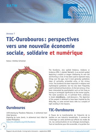 Annexe 7


     TIC-Ourobouros : perspectives
     vers une nouvelle économie
     sociale, solidaire et numérique
     Auteur : Andréas Schweizer




                                                                The Ouroboros, also spelled Oroborus, Uroboros or
                                                                Uroborus (IPA : [ˌjʊərəʊˈbɒrəs]), is an ancient symbol
                                                                depicting a serpent or dragon swallowing its own tail
                                                                and forming a circle. It has been used to represent many
                                                                things over the ages, but it most generally symbolizes
                                                                ideas of cyclicality, primordial unity, or the vicious
                                                                circle. The ouroboros has been important in religious and
                                                                mythological symbolism, but has also been frequently
                                                                used in alchemical illustrations. In the last century, it has
                                                                been interpreted by psychologists such as Carl Jung as
                                                                having an archetypal significance to the human psyche.
                                                                The name ouroboros (or, in Latinized form, uroborus)
                                                                is Greek οὐροβóρος, « tail-devourer ». The depiction
                                                                of the serpent is believed to have been inspired by the
                                                                Milky Way, as some ancient texts refer to a serpent of
                                                                light residing in the heavens.

     Ourobouros
                                                                TIC-Ourobouros
     1478 drawing by Theodoros Pelecanos, in alchemical tract
     titled Synosius.                                           A l’heure de la transformation de l’industrie de la
     Engraving by Lucas Jennis, in alchemical tract titled De   matière en une industrie immatérielle, il convient de
     Lapide Philisophico.                                       s’interroger sur cette alchimie qui affecte nos modes de
     http://en.wikipedia.org/wiki/Ouroboros                     vie, nos communications et nos échanges économiques.
                                                                Tout se transforme pour être accessible, à la portée d’un
96


     Rapport de pré-étude / Living Lab e-Inclusion – septembre 2009              www.ict-21.ch/com-ict/spip.php?article87
 