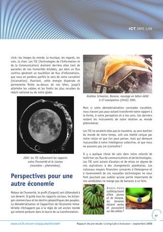 ICT INFO 1/09




click : les images du monde, la musique, les regards, les
voix, la chair. Les TIC (Technologies de l’Information et
de la Communication) drainent derrière elles tant de
parcelles de nos humanités éclatées, qui dans un flux
continu génèrent un tourbillon de flux d’informations,
que nous en perdons parfois le sens de notre carnation
(incarnation). Pourtant, cette énergie dispersée et
permanente flotte au-dessus de nos têtes, jusqu’à
atteindre les vallées et les forêts les plus reculées du
réduit national ou de notre globe.
                                                                  Andréas Schweizer, Banane, moulage en béton édité
                                                                            à 27 exemplaires (2m10) 1993.

                                                               Mais si cette dématérialisation constatée s’accélère,
                                                               nous n’avons pas pour autant transformé notre rapport à
                                                               la forme, à notre perception et à nos sens. Ces derniers
                                                               restent les instruments de notre relation au monde
                                                               phénoménal.

                                                               Les TIC ne seraient-elles pas le noumène, au sens kantien
                                                               du monde de notre temps, soit une réalité conçue par
                                                               notre raison et que l’on peut penser, mais qui demeure
                                                               inaccessible à notre intelligence collective, et que nous
                                                               ne pouvons pas (re-)connaître ?

                                                               Il y a quelque chose de vain dans notre volonté de
          2007, les TIC influencent les rapports               maîtriser ces flux de communications et de technologies.
             entre l’humanité et le cosmos                     Les TIC sont autant d’avatars et de mises en abyme de
               (noumène – phénomène).                          nos aspirations à des changements planétaires. Les
                                                               colossaux moyens financiers consacrés à l’émergence et
                                                               à l’avancement de ces nouvelles technologies ne nous
Perspectives pour une                                          font pourtant pas oublier qu’une partie importante de
                                                               nos semblables ne mange pas de bananes à sa faim.
autre économie                                                                    Avons-nous
Moteur de l’humanité, le profit (l’argent) sert d’étendard à                      oublié qu’avant
                                                                                  d’être jaunes
son devenir. Il guide tous les rapports sociaux, les échan-
                                                                                  et de marque,
ges commerciaux et les destins géopolitiques des peuples.                         les bananes
La dématérialisation et l’apparition de l’économie imma-                          étaient vertes
térielle n’échappent pas à la règle de cet ancien monde                           et poussaient
qui entend perdurer dans le leurre de sa transformation.                          sur des arbres ?
                                                                                                                           97


www.ict-21.ch/com-ict/spip.php?article87                 Rapport de pré-étude / Living Lab e-Inclusion – septembre 2009
 