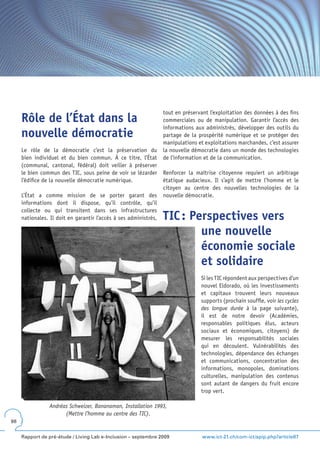 tout en préservant l’exploitation des données à des fins
     Rôle de l’État dans la                                       commerciales ou de manipulation. Garantir l’accès des
                                                                  informations aux administrés, développer des outils du
     nouvelle démocratie                                          partage de la prospérité numérique et se protéger des
                                                                  manipulations et exploitations marchandes, c’est assurer
     Le rôle de la démocratie c’est la préservation du            la nouvelle démocratie dans un monde des technologies
     bien individuel et du bien commun. À ce titre, l’État        de l’information et de la communication.
     (communal, cantonal, fédéral) doit veiller à préserver
     le bien commun des TIC, sous peine de voir se lézarder       Renforcer la maîtrise citoyenne requiert un arbitrage
     l’édifice de la nouvelle démocratie numérique.               étatique audacieux. Il s’agit de mettre l’homme et le
                                                                  citoyen au centre des nouvelles technologies de la
     L’État a comme mission de se porter garant des               nouvelle démocratie.
     informations dont il dispose, qu’il contrôle, qu’il
     collecte ou qui transitent dans ses infrastructures
     nationales. Il doit en garantir l’accès à ses administrés,   TIC : Perspectives vers
                                                                          une nouvelle
                                                                          économie sociale
                                                                          et solidaire
                                                                                 Si les TIC répondent aux perspectives d’un
                                                                                 nouvel Eldorado, où les investissements
                                                                                 et capitaux trouvent leurs nouveaux
                                                                                 supports (prochain souffle, voir les cycles
                                                                                 des longue durée à la page suivante),
                                                                                 il est de notre devoir (Académies,
                                                                                 responsables politiques élus, acteurs
                                                                                 sociaux et économiques, citoyens) de
                                                                                 mesurer les responsabilités sociales
                                                                                 qui en découlent. Vulnérabilités des
                                                                                 technologies, dépendance des échanges
                                                                                 et communications, concentration des
                                                                                 informations, monopoles, dominations
                                                                                 culturelles, manipulation des contenus
                                                                                 sont autant de dangers du fruit encore
                                                                                 trop vert.

                 Andréas Schweizer, Bananaman, Installation 1993,
                       (Mettre l’homme au centre des TIC).
98


     Rapport de pré-étude / Living Lab e-Inclusion – septembre 2009               www.ict-21.ch/com-ict/spip.php?article87
 