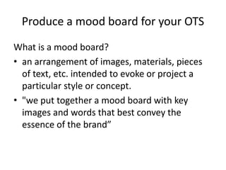 Produce a mood board for your OTS
What is a mood board?
• an arrangement of images, materials, pieces
of text, etc. intended to evoke or project a
particular style or concept.
• "we put together a mood board with key
images and words that best convey the
essence of the brand”
 