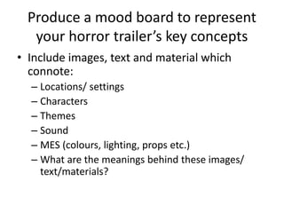 Produce a mood board to represent
your horror trailer’s key concepts
• Include images, text and material which
connote:
– Locations/ settings
– Characters
– Themes
– Sound
– MES (colours, lighting, props etc.)
– What are the meanings behind these images/
text/materials?
 