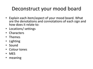 Deconstruct your mood board
• Explain each item/aspect of your mood board. What
are the denotations and connotations of each sign and
how does it relate to:
• Locations/ settings
• Characters
• Themes
• Lighting
• Sound
• Colour tones
• MES
• meaning
 