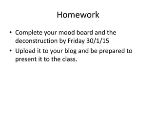 Homework
• Complete your mood board and the
deconstruction by Friday 30/1/15
• Upload it to your blog and be prepared to
present it to the class.
 
