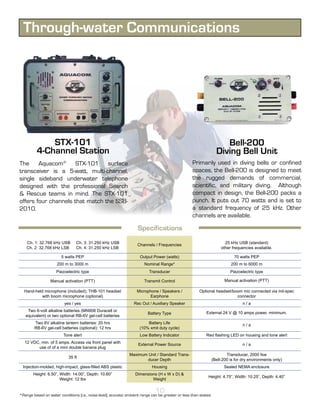 Through-water Communications




              STX-101                                                                                                   Bell-200
          4-Channel Station                                                                                          Diving Bell Unit
The Aquacom® STX-101 surface                                                                        Primarily used in diving bells or confined
transceiver is a 5-watt, multi-channel,                                                             spaces, the Bell-200 is designed to meet
single sideband underwater telephone                                                                the rugged demands of commercial,
designed with the professional Search                                                               scientific, and military diving. Although
& Rescue teams in mind. The STX-101                                                                 compact in design, the Bell-200 packs a
offers four channels that match the SSB-                                                            punch. It puts out 70 watts and is set to
2010.                                                                                               a standard frequency of 25 kHz. Other
                                                                                                    channels are available.

                                                                     Specifications
    Ch. 1: 32.768 kHz USB        Ch. 3: 31.250 kHz USB                                                                    25 kHz USB (standard)
                                                                    Channels / Frequencies
    Ch. 2: 32.768 kHz LSB        Ch. 4: 31.250 kHz LSB                                                                  other frequencies available.

                        5 watts PEP                                   Output Power (watts)                                     70 watts PEP
                     200 m to 3000 m                                    Nominal Range*                                       200 m to 6000 m
                     Piezoelectric type                                    Transducer                                        Piezoelectric type

                  Manual activation (PTT)                               Transmit Control                                  Manual activation (PTT)

  Hand-held microphone (included); THB-101 headset                  Microphone / Speakers /              Optional headset/boom mic connected via mil-spec
          with boom microphone (optional)                                 Earphone                                          connector
                          yes / yes                               Rec Out / Auxiliary Speaker                                       n/a
    Two 6-volt alkaline batteries (MN908 Duracell or
                                                                          Battery Type                       External 24 V @ 10 amps power, minimum.
   equivalent) or two optional RB-6V gel-cell batteries
        Two 6V alkaline lantern batteries: 20 hrs                         Battery Life                                              n/a
        RB-6V gel-cell batteries (optional): 12 hrs                   (10% xmit duty cycle)
                         Tone alert                                   Low Battery Indicator                  Red flashing LED on housing and tone alert
   12 VDC, min. of 5 amps. Access via front panel with               External Power Source                                          n/a
         use of of a mini double banana plug
                                                                Maximum Unit / Standard Trans-                             Transducer, 2000 fsw
                            35 ft
                                                                        ducer Depth                                (Bell-200 is for dry environments only)
  Injection-molded, high-impact, glass-filled ABS plastic                    Housing                                     Sealed NEMA enclosure
        Height: 6.50”, Width: 14.00”, Depth: 10.60”                Dimensions (H x W x D) &
                                                                                                              Height: 4.75”, Width: 10.25”, Depth: 4.40”
                       Weight: 12 lbs                                      Weight

                                                                               10
*Range based on water conditions (i.e., noise level); acoustic ambient range can be greater or less than stated.
 