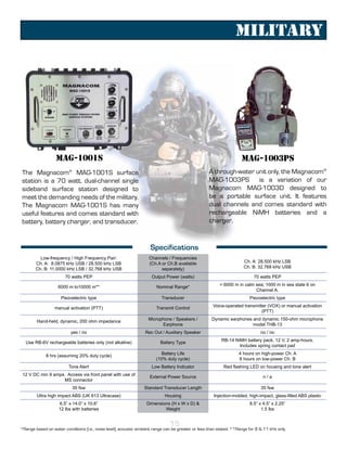 Military




                  MAG-1001S                                                                                          MAG-1003PS
The Magnacom® MAG-1001S surface                                                                     A through-water unit only, the Magnacom®
station is a 70 watt, dual-channel single                                                           MAG-1003PS is a variation of our
sideband surface station designed to                                                                Magnacom MAG-1003D designed to
meet the demanding needs of the military.                                                           be a portable surface unit. It features
The Magnacom MAG-1001S has many                                                                     dual channels and comes standard with
useful features and comes standard with                                                             rechargeable NiMH batteries and a
battery, battery charger, and transducer.                                                           charger.



                                                                     Specifications
          Low-frequency / High Frequency Pair:                      Channels / Frequencies
        Ch. A: 8.0875 kHz USB / 28.500 kHz LSB                      (Ch.A or Ch.B available                           Ch. A: 28.500 kHz LSB
        Ch. B: 11.0000 kHz LSB / 32.768 kHz USB                           separately)                                 Ch. B: 32.768 kHz USB

                       70 watts PEP                                  Output Power (watts)                                   70 watts PEP
                                                                                                         > 6000 m in calm sea; 1000 m in sea state 6 on
                   6000 m to10000 m**                                   Nominal Range*
                                                                                                                          Channel A.
                     Piezoelectric type                                    Transducer                                    Piezoelectric type
                                                                                                      Voice-operated transmitter (VOX) or manual activation
                  manual activation (PTT)                               Transmit Control
                                                                                                                              (PTT)
                                                                    Microphone / Speakers /          Dynamic earphones and dynamic 150-ohm microphone
        Hand-held, dynamic, 200 ohm impedance
                                                                          Earphone                                     model THB-13
                          yes / no                                Rec Out / Auxiliary Speaker                                  no / no
                                                                                                          RB-14 NiMH battery pack, 12 V, 2 amp-hours.
  Use RB-6V rechargeable batteries only (not alkaline)                    Battery Type
                                                                                                                  Includes spring contact pad
                                                                           Battery Life                             4 hours on high-power Ch. A
             8 hrs (assuming 20% duty cycle)
                                                                        (10% duty cycle)                            8 hours on low-power Ch. B
                         Tone Alert                                  Low Battery Indicator                 Red flashing LED on housing and tone alert
 12 V DC min 9 amps. Access via front panel with use of             External Power Source                                       n/a
                   MS connector
                           35 fsw                                Standard Transducer Length                                    35 fsw
        Ultra high impact ABS (UK 613 Ultracase)                            Housing                   Injection-molded, high-impact, glass-filled ABS plastic
                    6.5” x 14.0” x 10.6”                           Dimensions (H x W x D) &                              8.5” x 4.5” x 2.25”
                    12 lbs with batteries                                  Weight                                              1.5 lbs


                                                                               15
*Range based on water conditions (i.e., noise level); acoustic ambient range can be greater or less than stated. **Range for 8 & 11 kHz only.
 