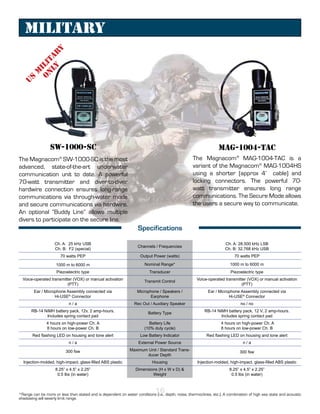 Military
                y
           ly ar
          n t
         O i li
      M
   S
 U




                 SW-1000-SC                                                                                       MAG-1004-TAC
The Magnacom® SW-1000-SC is the most                                                               The Magnacom® MAG-1004-TAC is a
advanced, state-of-the-art underwater                                                              variant of the Magnacom® MAG-1004HS
communication unit to date. A powerful                                                             using a shorter (approx 4’ cable) and
70-watt transmitter and diver-to-diver                                                             locking connectors. The powerful 70-
hardwire connection ensures long-range                                                             watt transmitter ensures long range
communications via through-water mode                                                              communications. The Secure Mode allows
and secure communications via hardwire.                                                            the users a secure way to communicate.
An optional “Buddy Line” allows multiple
divers to participate on the secure line.
                                                                    Specifications

                    Ch. A: 25 kHz USB                                                                                 Ch. A: 28.500 kHz LSB
                                                                    Channels / Frequencies
                    Ch. B: F2 (special)                                                                               Ch. B: 32.768 kHz USB
                       70 watts PEP                                  Output Power (watts)                                  70 watts PEP

                     1000 m to 6000 m                                   Nominal Range*                                   1000 m to 6000 m
                     Piezoelectric type                                   Transducer                                     Piezoelectric type
  Voice-operated transmitter (VOX) or manual activation                                               Voice-operated transmitter (VOX) or manual activation
                                                                        Transmit Control
                          (PTT)                                                                                               (PTT)
        Ear / Microphone Assembly connected via                    Microphone / Speakers /                  Ear / Microphone Assembly connected via
                   Hi-USE® Connector                                     Earphone                                      Hi-USE® Connector
                            n/a                                   Rec Out / Auxiliary Speaker                                  no / no
       RB-14 NiMH battery pack, 12v, 2 amp-hours.                                                         RB-14 NiMH battery pack, 12 V, 2 amp-hours.
                                                                          Battery Type
              Includes spring contact pad                                                                         Includes spring contact pad
               4 hours on high-power Ch. A                                 Battery Life                             4 hours on high-power Ch. A
               8 hours on low-power Ch. B                               (10% duty cycle)                            8 hours on low-power Ch. B
       Red flashing LED on housing and tone alert                    Low Battery Indicator                 Red flashing LED on housing and tone alert
                            n/a                                     External Power Source                                       n/a

                          300 fsw                              Maximum Unit / Standard Trans-                                 300 fsw
                                                                       ducer Depth
  Injection-molded, high-impact, glass-filled ABS plastic                   Housing                   Injection-molded, high-impact, glass-filled ABS plastic
                    8.25” x 4.5” x 2.25”                          Dimensions (H x W x D) &                              8.25” x 4.5” x 2.25”
                     0.5 lbs (in water)                                   Weight                                         0.5 lbs (in water)



                                                                              16
*Range can be more or less than stated and is dependent on water conditions (i.e., depth, noise, thermoclines, etc.). A combination of high sea state and acoustic
shadowing will severly limit range.
 