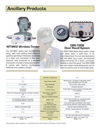 Ancillary Products




WT-MK2 Wireless Tender                                                                                           DRS-100B
                                                                                                             Diver Recall System
The WT-MK2 works with the MK2-DCI                                                                    The DRS-100B alerts divers within range
along with most existing diver intercom                                                              with either voice, a solid tone, or an
systems operating in full-duplex. It consists                                                        intermittent tone. You can also feed sound
of a base unit connected to the diver                                                                into the water (e.g. music, pre-recorded
intercom that transmits to a wireless                                                                announcements) via a line-in connection
transceiver unit with a heavy duty headset.                                                          located on the front panel. The DRS-100B
It comes with internal rechargeable                                                                  also has a listen mode allowing the user to
batteries and a battery charger.                                                                     listen to marine and/or man-made noise.
                                                                     Specifications

                             n/a                                     Channels / Frequencies                                         n/a

                                                                                                           Recall & tone: 132 watts (in high-power mode);
                             n/a                                      Output Power (watts)
                                                                                                                   Voice: Adjustable up to 132 watts
                       75 m to 400 m                                     Nominal Range*                                 100 m (voice); 300 m (tone)
                             n/a                                            Transducer                                      Anodized aluminum
                         Continuous                                                                       Push-to-talk, front panel (optional hand-held with
                                                                         Transmit Control
                         full-duplex                                                                                        PTT available)
 Heavy duty headset permanently connected to wireless                Microphone / Speakers /                                      HSM-10
                        unit                                               Earphone
                           no / no                                 Rec Out / Auxiliary Speaker                                    yes / no
           Four AA NiCad batteries in belt pack;                                                             Two 12 volt, 2.6 amp-hour, maintenance-free
                                                                           Battery Type
           Four AA NiCad batteries in base unit                                                                     rechargeable cells (in series)
                                                                          Battery Life                       5 hrs at 20% duty cycle (Recall / Tone mode)
                            5 hrs
                                                                      (10% xmit duty cycle)                3 hrs nominal using aux. input (medium volume)
                 Battery Low Indicator Light                          Low Battery Indicator                          Flashes at approximately 20 volts
                             n/a                                     External Power Source                     24 VDC; 7 amps maximum; 75 mA (idle)
                                                                Maximum Unit / Standard Trans-
                             n/a                                                                                                   25 fsw
                                                                        ducer Depth
                                                                             Housing                          Ultra high impact ABS (UK 613 Ultracase)
            Height: 5.5” Width: 7.0” Depth: 2.5”                    Dimensions (H x W x D) &                       Height: 6.5”. Width: 14.0” Depth: 10.0”
                        Weight: 1 lb                                        Weight                                               Weight: 15 lb

                                                                               18
*Range based on water conditions (i.e., noise level); acoustic ambient range can be greater or less than stated.
 