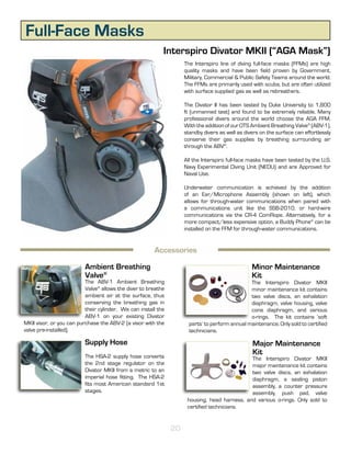 Full-Face Masks
                                                           Interspiro Divator MKII (“AGA Mask”)
                                                                    The Interspiro line of diving full-face masks (FFMs) are high
                                                                    quality masks and have been field proven by Government,
                                                                    Military, Commercial & Public Safety Teams around the world.
                                                                    The FFMs are primarily used with scuba, but are often utilized
                                                                    with surface supplied gas as well as rebreathers.

                                                                    The Divator II has been tested by Duke University to 1,800
                                                                    ft (unmanned test) and found to be extremely reliable. Many
                                                                    professional divers around the world choose the AGA FFM.
                                                                    With the addition of our OTS Ambient Breathing Valve® (ABV-1),
                                                                    standby divers as well as divers on the surface can effortlessly
                                                                    conserve their gas supplies by breathing surrounding air
                                                                    through the ABV®.

                                                                    All the Interspiro full-face masks have been tested by the U.S.
                                                                    Navy Experimental Diving Unit (NEDU) and are Approved for
                                                                    Naval Use.

                                                                    Underwater communication is achieved by the addition
                                                                    of an Ear/Microphone Assembly (shown on left), which
                                                                    allows for through-water communications when paired with
                                                                    a communications unit like the SSB-2010, or hard-wire
                                                                    communications via the CR-4 ComRope. Alternatively, for a
                                                                    more compact/less expensive option, a Buddy Phone® can be
                                                                    installed on the FFM for through-water communications.


                                                       Accessories

                          Ambient Breathing                                                      Minor Maintenance
                          Valve®                                                                 Kit
                          The ABV-1 Ambient Breathing                                           The Interspiro Divator MKII
                          Valve® allows the diver to breathe                                    minor maintenance kit contains
                          ambient air at the surface, thus                                      two valve discs, an exhalation
                          conserving the breathing gas in                                       diaphragm, valve housing, valve
                          their cylinder. We can install the                                    cone diaphragm, and various
                          ABV-1 on your existing Divator                                        o-rings. The kit contains ‘soft
MKII visor, or you can purchase the ABV-2 (a visor with the           parts’ to perform annual maintenance. Only sold to certified
valve pre-installed).                                                 technicians.

                          Supply Hose                                                            Major Maintenance
                          The HSA-2 supply hose converts
                                                                                                 Kit
                                                                                              The Interspiro Divator MKII
                          the 2nd stage regulator on the                                      major maintenance kit contains
                          Divator MKII from a metric to an                                    two valve discs, an exhalation
                          imperial hose fitting. The HSA-2                                    diaphragm, a sealing piston
                          fits most American standard 1st                                     assembly, a counter pressure
                          stages.                                                             assembly, push pad, valve
                                                                     housing, head harness, and various o-rings. Only sold to
                                                                     certified technicians.


                                                               20
 