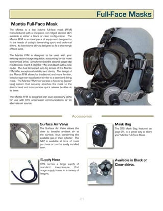 Full-Face Masks
 Mantis Full-Face Mask
The Mantis is a low volume full-face mask (FFM)
manufactured with a one-piece, non-ridged silicone skirt
available in either a black or clear configuration. The
Mantis FFM is an ideal piece of equipment designed to
fit the needs of today’s demanding sport and technical
divers. Its low-volume skirt is designed to fit a wide range
of face sizes.

The Mantis FFM is designed to be used with your
existing second stage regulator, accounting for its more
economical price. Simply remove the second stage bite
mouthpiece, insert it into the FFM, and attach with a new
zip-tie. The dual tempered, anti-fog lenses of the Mantis
FFM offer exceptional visibility and clarity. The design of
the Mantis FFM allows for traditional, and more familiar,
Valsalva-type ear equalization similar to a standard diving
mask. The Mantis FFM incorporates a five-strap (spider
type) system that securely attaches the mask to the
diver’s head and incorporates quick release buckles at
its base.

The Mantis FFM is designed with dual accessory ports
for use with OTS underwater communications or an
alternate air source.




                                                           Specifications
                                                            Accessories

                             Surface Air Valve                                  Mask Bag
                             The Surface Air Valve allows the                   The OTS Mask Bag, featured on
                             diver to breathe ambient air at                    page 24, is a great way to store
                             the surface, thus conserving the                   your Mantis Full-Face Mask.
                             available gas in their cylinder. The
                             SAV is available at time of mask
                             purchase or can be easily installed
                             later.



                             Supply Hose                                         Available in Black or
                             OTS carries a large supply of                       Clear skirts.
                             standard     low-pressure     2nd
                             stage supply hoses in a variety of
                             lengths.




                                                                    21
 