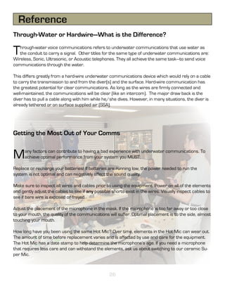 Reference
Through-Water or Hardwire—What is the Difference?

T  hrough-water voice communications refers to underwater communications that use water as
   the conduit to carry a signal. Other titles for the same type of underwater communications are:
Wireless, Sonic, Ultrasonic, or Acoustic telephones. They all achieve the same task—to send voice
communications through the water.

This differs greatly from a hard-wire underwater communications device which would rely on a cable
to carry the transmission to and from the diver(s) and the surface. Hard-wire communication has
the greatest potential for clear communications. As long as the wires are firmly connected and
well-maintained, the communications will be clear (like an intercom). The major draw back is the
diver has to pull a cable along with him while he/she dives. However, in many situations, the diver is
already tethered or on surface supplied air (SSA).




Getting the Most Out of Your Comms


M     any factors can contribute to having a bad experience with underwater communications. To
      achieve optimal performance from your system you MUST:

Replace or recharge your batteries! If batteries are running low, the power needed to run the
system is not optimal and can negatively affect the sound quality.

Make sure to inspect all wires and cables prior to using the equipment. Power on all of the elements
and gently adjust the cables to see if any possible shorts exist in the wires. Visually inspect cables to
see if bare wire is exposed or frayed.

Adjust the placement of the microphone in the mask. If the microphone is too far away or too close
to your mouth, the quality of the communications will suffer. Optimal placement is to the side, almost
touching your mouth.

How long have you been using the same Hot Mic? Over time, elements in the Hot Mic can wear out.
The amount of time before replacement varies and is affected by use and care for the equipment.
The Hot Mic has a date stamp to help determine the microphone’s age. If you need a microphone
that requires less care and can withstand the elements, ask us about switching to our ceramic Su-
per Mic.



                                                   26
 