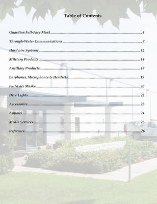 Table of Contents


Guardian Full-Face Mask....................................................................................................... 4

Through-Water Communications......................................................................................... 7

Hardwire Systems.................................................................................................................. 12

Military Products.................................................................................................................. 14
                                                     t.mc
                                                            2011




Ancillary Products................................................................................................................. 18

Earphones, Microphones & Headsets.................................................................................19

Full-Face Masks.....................................................................................................................20

Dive Lights.............................................................................................................................. 22

Accessories.............................................................................................................................. 23

Apparel.................................................................................................................................... 24

Media Services........................................................................................................................ 25

Reference..................................................................................................................................26
 
