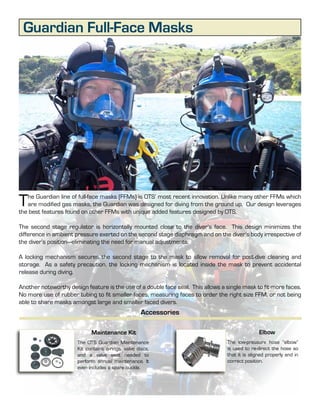 Guardian Full-Face Masks




T  he Guardian line of full-face masks (FFMs) is OTS’ most recent innovation. Unlike many other FFMs which
   are modified gas masks, the Guardian was designed for diving from the ground up. Our design leverages
the best features found on other FFMs with unique added features designed by OTS.

The second stage regulator is horizontally mounted close to the diver’s face. This design minimizes the
difference in ambient pressure exerted on the second stage diaphragm and on the diver’s body irrespective of
the diver’s position—eliminating the need for manual adjustments.

A locking mechanism secures the second stage to the mask to allow removal for post-dive cleaning and
storage. As a safety precaution, the locking mechanism is located inside the mask to prevent accidental
release during diving.

Another noteworthy design feature is the use of a double face seal. This allows a single mask to fit more faces.
No more use of rubber tubing to fit smaller faces, measuring faces to order the right size FFM, or not being
able to share masks amongst large and smaller faced divers.
                                                     Accessories

                             Maintenance Kit                                                     Elbow
                       The OTS Guardian Maintenance                               The low-pressure hose “elbow”
                       Kit contains o-rings, valve discs,                         is used to re-direct the hose so
                       and a valve seat needed to                                 that it is aligned properly and in
                       perform annual maintenance. It                             correct position.
                       even includes a spare buckle.



                                                            4
 