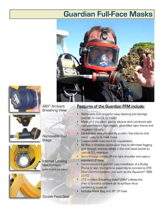 Guardian Full-Face Masks




ABV® Ambient               Features of the Guardian FFM include:
Breathing Valve
                           •	 Removable 2nd stage for easy cleaning and storage
                              (cannot be used w/o mask)
                           •	 Made of a one-piece, pliable silicone skirt combined with
                              injection-molded, high-impact, glass-filled nylon frame and
                              regulator housing
                           •	 Double face seal and slightly smaller/low volume oral
Removable 2nd                 nasal cavity to fit most faces
Stage                      •	 Customizable nose block for equalization
                           •	 Air flow is directed up the visor face to eliminate fogging
                              and through one-way valves in the oral nasal pocket to
                              reduce CO2 retention
                           •	 Second stage comes off the right shoulder and uses a
Internal Locking              standard LP hose
Mechanism                  •	 Communications port for easy installation of a Buddy
(part of skirt cut away)      Phone or ear/microphone assembly to connect to OTS’
                              Diver Communications Unit such as the Aquacom® SSB-
                              2010
                           •	 OTS Ambient Breathing Valve® (ABV®) allows the
                              diver to breathe ambient air at surface---thus
                              conserving scuba air
                           •	 Includes Mask Bag and 32” LP hose
Double Face Seal
                              5
 