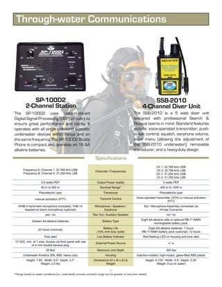 Through-water Communications




            SP-100D2                                                                                            SSB-2010
         2-Channel Station                                                                                  4-Channel Diver Unit
The SP-100D2 uses state-of-the-art                                                                  The SSB-2010 is a 5 watt diver unit
Digital Signal Processing (DSP) circuitry to                                                        designed with professional Search &
ensure great performance and clarity. It                                                            Rescue teams in mind. Standard features
operates with all single sideband acoustic                                                          include: voice-operated transmitter, push-
underwater devices within range and on                                                              to-talk control, squelch, earphone volume,
the same frequency. The SP-100D2 Buddy                                                              voice menu (allowing the adjustment of
Phone is compact and operates on 16 AA                                                              the SSB-2010 underwater), removable
alkaline batteries.                                                                                 transducer, and a heavy-duty design.

                                                                    Specifications
                                                                                                                      Ch 1: 32.768 kHz USB
       Frequency A, Channel 1: 32.768 kHz USB                                                                         Ch 2: 32.768 kHz LSB
                                                                    Channels / Frequencies
       Frequency B, Channel 4: 31.250 kHz LSB                                                                         Ch 3: 31.250 kHz USB
                                                                                                                      Ch 4: 31.250 kHz LSB
                       0.5 watts PEP                                  Output Power (watts)                                  5 watts PEP
                      50 m to 500 m                                     Nominal Range*                                   200 m to 1000 m
                     Piezoelectric type                                    Transducer                                    Piezoelectric type

                                                                        Transmit Control               Voice-operated transmitter (VOX) or manual activation
                 manual activation (PTT)
                                                                                                                               (PTT)
   HHM-3 hand-held microphone (included); THB-14                    Microphone / Speakers /                  Ear / Microphone Assembly connected via
      headset w/ boom microphone (optional)                               Earphone                                       Hi-Use Connector
                          yes / no                                Rec Out / Auxiliary Speaker                                 no / no
                                                                                                           Eight AA alkaline cells or optional RB-11 NiMH
               Sixteen AA alkaline batteries                              Battery Type
                                                                                                                    rechargeable battery pack.
                                                                         Battery Life                          Eight AA alkaline batteries: 7 hours
                    20 hours (nominal)
                                                                     (10% xmit duty cycle)                 RB-11 NiMH battery pack (optional): 12 hours
                         Tone alert                                   Low Battery Indicator                 Red flashing LED on housing and tone alert
 12 VDC, min. of 1 amp. Access via front panel with use             External Power Source                                       n/a
            of a mini double banana plug
                           35 feet                                    Maximum Unit Depth                                      300 fsw
       Underwater Kinetics 309, ABS, heavy duty                             Housing                    Injection-molded, high-impact, glass-filled ABS plastic
          Height: 7.85”, Width: 9.0”, Depth: 3.7”                  Dimensions (H x W x D) &                   Height: 8.125”, Width: 4.5”, Depth: 2.25”
                     Weight: 2.5 lbs                                       Weight                                      Weight: 8 oz (in water)

                                                                                8
*Range based on water conditions (i.e., noise level); acoustic ambient range can be greater or less than stated.
 