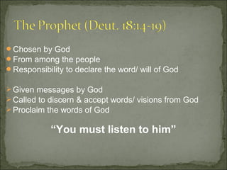 Chosen by God
From among the people
Responsibility to declare the word/ will of God

 Given messages by God
 Called to discern & accept words/ visions from God
 Proclaim the words of God


            “You must listen to him”
 