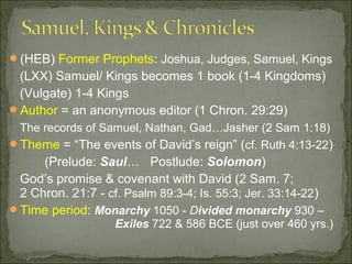 (HEB) Former Prophets: Joshua, Judges, Samuel, Kings
 (LXX) Samuel/ Kings becomes 1 book (1-4 Kingdoms)
 (Vulgate) 1-4 Kings
Author = an anonymous editor (1 Chron. 29:29)
 The records of Samuel, Nathan, Gad…Jasher (2 Sam . 1:18)
Theme = “The events of David’s reign” (cf. Ruth 4:13-22)
     (Prelude: Saul… Postlude: Solomon)
 God’s promise & covenant with David (2 Sam. 7;
 2 Chron. 21:7 - cf. Psalm 89:3-4; Is. 55:3; Jer. 33:14-22)
Time period: Monarchy 1050 - Divided monarchy 930 –
                   Exiles 722 & 586 BCE (just over 460 yrs.)
 