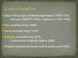 Days of the judges: Philistine oppression (1095-1055)
      Samson (1095/75-1055) / Samuel (c.1100-1000)

Saul anointed king (1050)

David anointed king (1010)

Solomon anointed king (970)
      Construction of temple begins (966)

Kingdom divided into Israel/ north & Judah/ south (930)
 