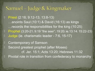  Priest (2:18; 9:12-13; 13:8-13)
  …anoints Saul (10:1) & David (16:13) as kings
  …records the responsibilities for the king (10:25)
 Prophet (3:20-21; 9:19 “the seer”; 19:20; ie.13:14; 15:22-23)
 Judge (ie. charismatic leader - 7:6, 15-17)

 Contemporary of Samson
 Second greatest prophet (after Moses)
           cf. Jer. 15:1; Acts 13:20; Hebrews 11:32
 Pivotal role in transition from confederacy to monarchy
 