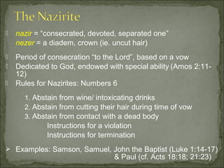    nazir = “consecrated, devoted, separated one”
    nezer = a diadem, crown (ie. uncut hair)
   Period of consecration “to the Lord”, based on a vow
   Dedicated to God, endowed with special ability (Amos 2:11-
    12)
   Rules for Nazirites: Numbers 6
      1. Abstain from wine/ intoxicating drinks
      2. Abstain from cutting their hair during time of vow
      3. Abstain from contact with a dead body
             Instructions for a violation
             Instructions for termination
 Examples: Samson, Samuel, John the Baptist (Luke 1:14-17)
                                  & Paul (cf. Acts 18:18; 21:23)
 