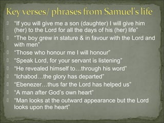    “If you will give me a son (daughter) I will give him
    (her) to the Lord for all the days of his (her) life”
   “The boy grew in stature & in favour with the Lord and
    with men”
   “Those who honour me I will honour”
   “Speak Lord, for your servant is listening”
   “He revealed himself to…through his word”
   “Ichabod…the glory has departed”
   “Ebenezer…thus far the Lord has helped us”
   “A man after God’s own heart”
   “Man looks at the outward appearance but the Lord
    looks upon the heart”
 