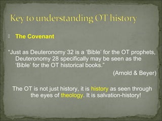     The Covenant

“Just as Deuteronomy 32 is a ‘Bible’ for the OT prophets,
   Deuteronomy 28 specifically may be seen as the
   ‘Bible’ for the OT historical books.”
                                          (Arnold & Beyer)

    The OT is not just history, it is history as seen through
          the eyes of theology. It is salvation-history!
 